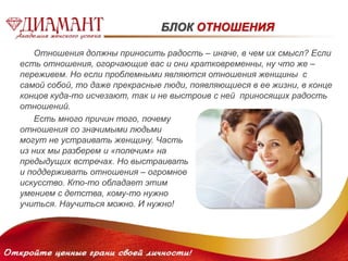 БЛОК ОТНОШЕНИЯ 
Отношения должны приносить радость – иначе, в чем их смысл? Если 
есть отношения, огорчающие вас и они кратковременны, ну что же – 
переживем. Но если проблемными являются отношения женщины с 
самой собой, то даже прекрасные люди, появляющиеся в ее жизни, в конце 
концов куда-то исчезают, так и не выстроив с ней приносящих радость 
отношений. 
Есть много причин того, почему 
отношения со значимыми людьми 
могут не устраивать женщину. Часть 
из них мы разберем и «полечим» на 
предыдущих встречах. Но выстраивать 
и поддерживать отношения – огромное 
искусство. Кто-то обладает этим 
умением с детства, кому-то нужно 
учиться. Научиться можно. И нужно! 
 