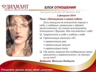 БЛОК ОТНОШЕНИЯ 
Программа на декабрь 2014-февраль 2015 
3 февраля 2014 
Тема: «Отношения с самой собой» 
Если женщина не относится хорошо к 
себе, с любовью, уважением и здравой 
критичностью, ей сложно выстраивать 
отношения с другими. Все начинается с себя 
 Уверенность в себе и любовь к себе 
 Гармонизация женского «Я»: 
 гармонизация ума 
 гармонизация эмоций 
 гармонизация тела 
 Где взять энергию для поддержания своей 
цельности и гармоничности, не смотря 
ни на что? 
Ведущая: Мельник Людмила 
 