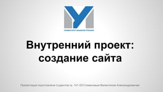 Внутренний проект: 
создание сайта 
Презентация подготовлена студентом гр. 141-323 Семеновым Валентином Александровичем 
 