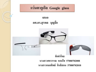 แว่นตากูเกิล Google glass 
เสนอ 
ผศ.ดร.สุรพล บุญลือ 
จัดทาโดย 
นางสาวศตวรรณ หอมใส 57080702008 
นางสาวกมลทิพย์ อินธิสอน 57080702010 
 