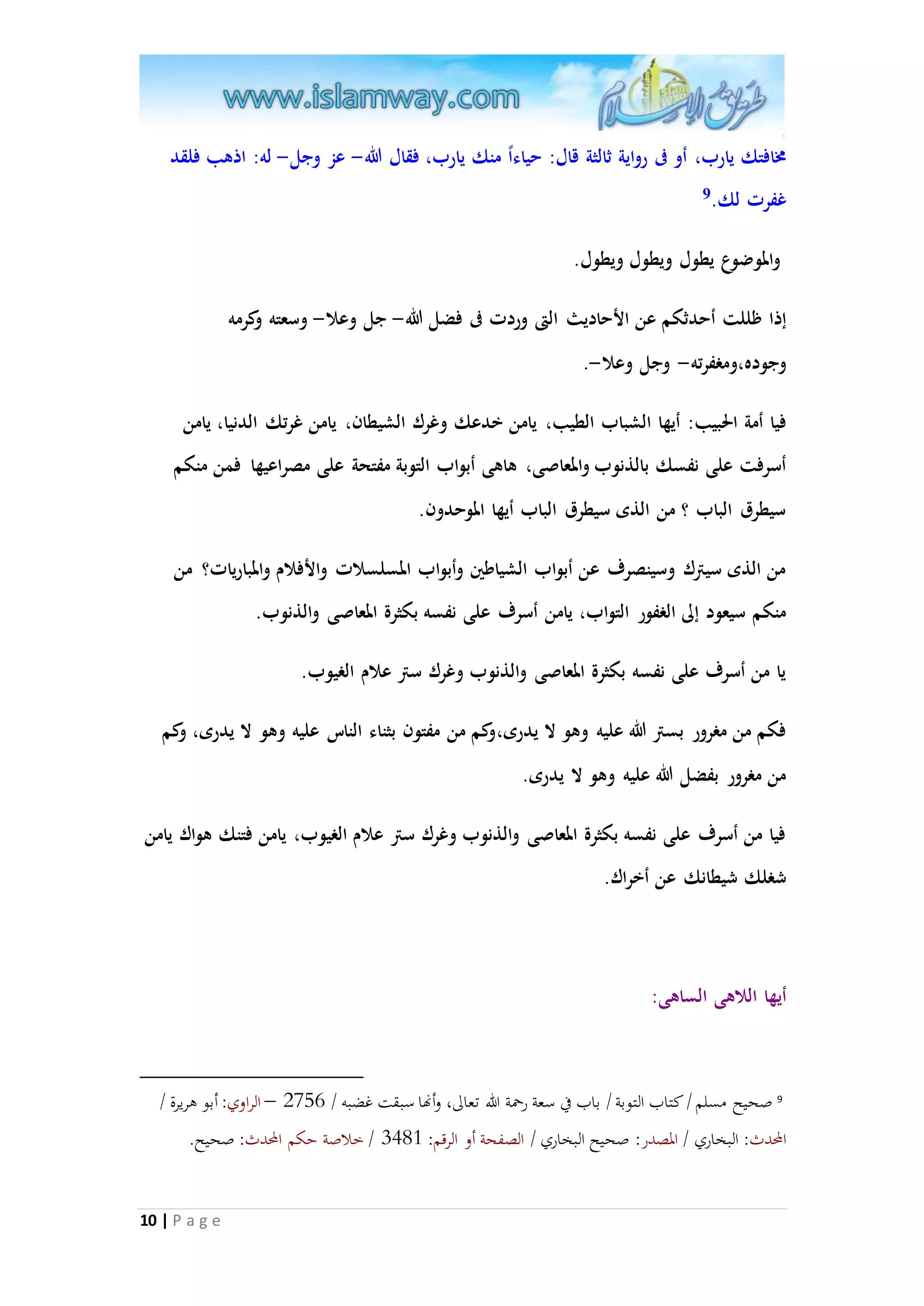 مخافتك يارب، أو فى رواية ثالثة قال: حياء ا منك يارب، فقال الله- عز وجل- له: اذهب فلقد 
غفرت لك. 9 
والموضوع يطول ويطول ويطول. 
إذا ظللت أحدثكم عن الأحاديث التى وردت فى فضل الله- جل وعلا- وسعته وكرمه 
وجوده،ومغفرته- وجل وعلا-. 
فيا أمة الحبيب: أيها الشباب الطيب، يامن خدعك وغرك الشيطان، يامن غرتك الدنيا، يامن 
أسرفت على نفسك بالذنوب والمعاصى، هاهى أبواب التوبة مفتحة على مصراعيها فمن منكم 
سيطرق الباب ؟ من الذى سيطرق الباب أيها الموحدون. 
من الذى سيترك وسينصرف عن أبواب الشياطين وأبواب المسلسلات والأفلام والمباريات؟ من 
منكم سيعود إلى الغفور التواب، يامن أسرف على نفسه بكثرة المعاصى والذنوب. 
يا من أسرف على نفسه بكثرة المعاصى والذنوب وغرك ستر علام الغيوب. 
فكم من مغرور بستر الله عليه وهو لا يدرى،وكم من مفتون بثناء الناس عليه وهو لا يدرى، وكم 
من مغرور بفضل الله عليه وهو لا يدرى. 
فيا من أسرف على نفسه بكثرة المعاصى والذنوب وغرك ستر علام الغيوب، يامن فتنك هواك يامن 
شغلك شيطانك عن أخراك. 
10 | P a g e 
أيها اللاهى الساهى: 
9 صحيح مسلم / كتاب التوبة / باب في سعة رحمة الله تعالى، وأنها سبقت غضبه / 2087 – الراوي: أبو هريرة / 
المحدث: البخاري / المصدر: صحيح البخاري / الصفحة أو الرقم: 1953 / خلاصة حكم المحدث: صحيح. 
 