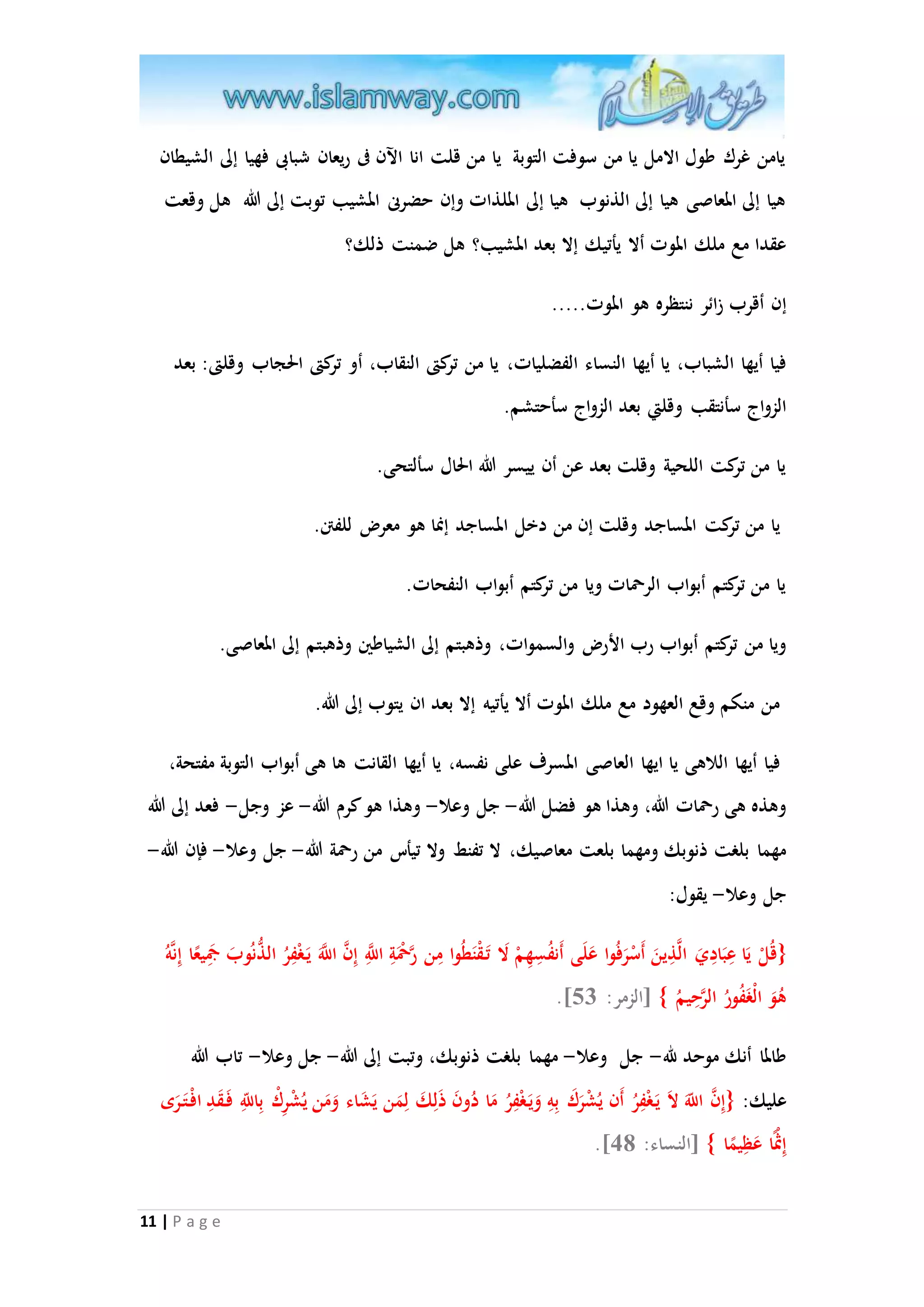 يامن غرك طول الامل يا من سوفت التوبة يا من قلت انا الآن فى ريعان شبابى فهيا إلى الشيطان 
هيا إلى المعاصى هيا إلى الذنوب هيا إلى الملذات وإن حضرنى المشيب توبت إلى الله هل وقعت 
عقدا مع ملك الموت ألا يأتيك إلا بعد المشيب؟ هل ضمنت ذلك؟ 
إن أقرب زائر ننتظره هو الموت..... 
فيا أيها الشباب، يا أيها النساء الفضليات، يا من تركتى النقاب، أو تركتى الحجاب وقلتى: بعد 
الز و اج سأنتقب وقلتي بعد الزواج سأحتشم. 
يا من تركت اللحية وقلت بعد عن أن ييسر الله الحال سألتحى. 
يا من تركت المساجد وقلت إن من دخل المساجد إنما هو معر للفتن. 
يا من تركتم أبواب الرحمات ويا من تركتم أبواب النفحات. 
ويا من تركتم أبواب رب الأر والسموات، وذهبتم إلى الشياطين وذهبتم إلى المعاصى. 
من منكم وقع العهود مع ملك الموت ألا يأتيه إلا بعد ان يتوب إلى الله. 
فيا أيها اللاهى يا ايها العاصى المسرف على نفسه، يا أيها القانت ها هى أبواب التوبة مفتحة، 
وهذه هى رحمات الله، وهذا هو فضل الله- جل وعلا- وهذا هو كرم الله- عز وجل- فعد إلى الله 
مهما بلغت ذنوبك ومهما بلعت معاصيك، لا تفنط ولا تيأس من رحمة الله- جل وعلا- فإن الله- 
جل وعلا- يقول: 
}قُلْ يَا عِبَادِيَ الاذِينَ أَسْرَفُوا عَلَى أَنفُسِهِمْ لَا تَ قْنَطُوا مِن راحمَْةِ ا ا للَِّ إِ ا ن ا ا للََّ يَ غْفِرُ الذُّنُوبَ جمَِ ي عا إِناهُ 
.] هُوَ الْغَفُورُ الارحِيمُ { ]الزمر: 35 
طالما أنك موحد لله- جل وعلا- مهما بلغت ذنوبك، وتبت إلى الله- جل وعلا- تاب الله 
عليك: }إِ ا ن ا للََّ لاَ يَ غْفِرُ أَن يُشْرَكَ بِهِ وَيَ غْفِرُ مَا دُونَ ذَلِكَ لِمَن يَشَاء وَمَن يُشْرِكْ بِا للَِّ فَ قَدِ افْ تَ رَى 
11 | P a g e 
.] إِثْْ ا عَظِي ما { ]النساء: 08 
 