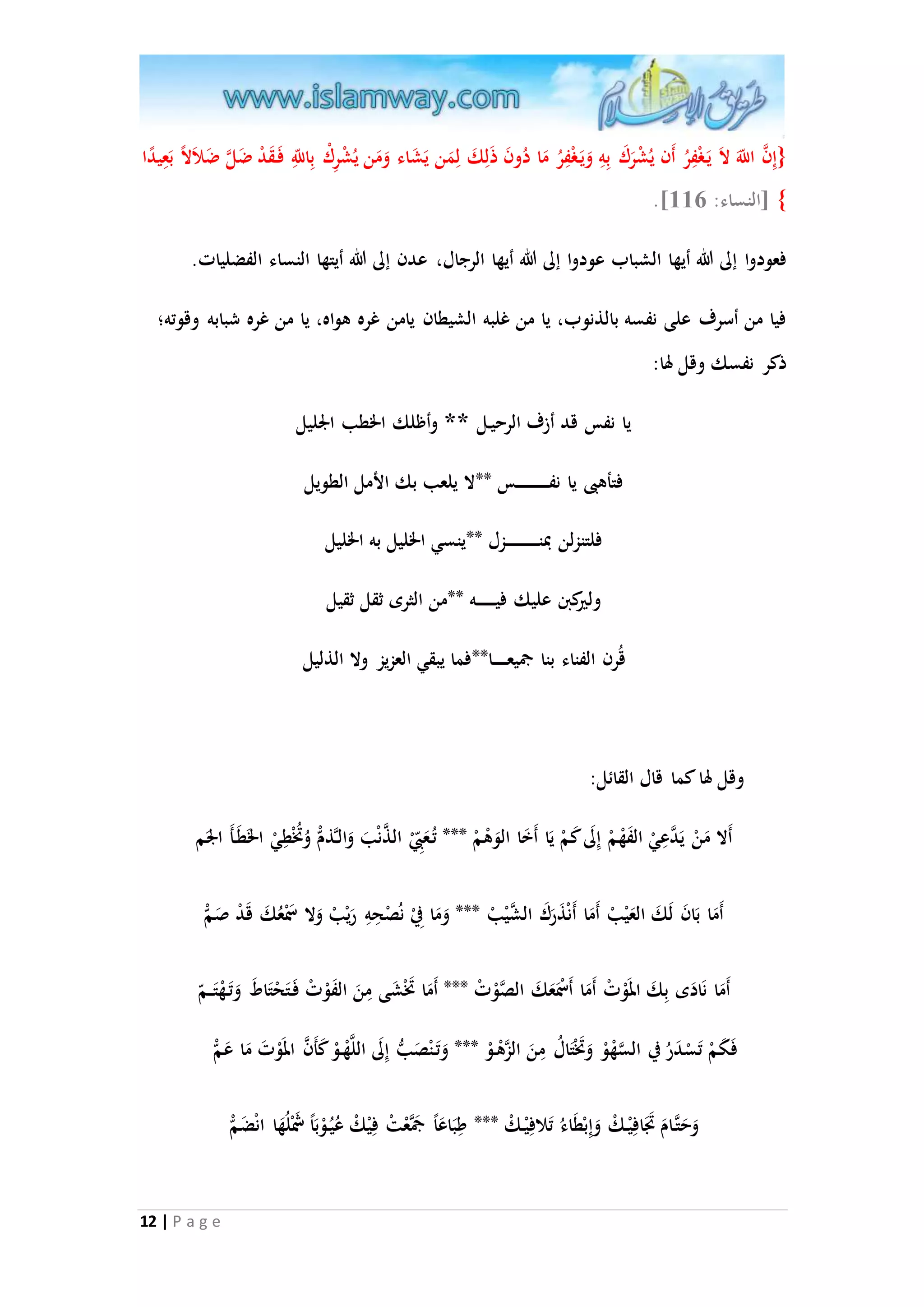 }إِ ا ن ا للََّ لاَ يَ غْفِرُ أَن يُشْرَكَ بِهِ وَيَ غْفِرُ مَا دُونَ ذَلِكَ لِمَن يَشَ اء وَمَن يُشْرِكْ بِا للَِّ فَ قَدْ ضَلا ضَلاَلا بَعِي دا 
.] { ]النساء: 330 
فع ودوا إلى الله أيها الشباب عودوا إلى الله أيها الرجال، عدن إلى الله أيتها النساء الفضليات. 
فيا من أسرف على نفسه بالذنوب، يا من غلبه الشيطان يامن غره هواه، يا من غره شبابه وقوته؛ 
ذكر نفسك وقل لها: 
12 | P a g e 
يا نفس قد أزف الرحي ل ** وأظلك الخطب الْليل 
فتأهبى يا نف س **لا يلعب بك الأمل الطويل 
فلتنزلن بمن زل **ينسي الخليل به الخليل 
وليركبن عليك في ه **من الثرى ثقل ثقيل 
قُرن الفناء بنا جميع ا**فما يبقي العزيز ولا الذليل 
وقل لها كما قال القائل: 
أَلا مَنْ يَ ا دعِيْ الفَهْمْ إِلَى كَمْ يَا أَخَا الوَهْمْ *** تُ عَ بِْ ال ا ذنْبَ وَال اذمْ وُتُخْطِيْ الخَطَ أَ الَْم 
أَمَا بَانَ لَكَ العَيْبْ أَمَا أَنْذَرَكَ ال ا شيْبْ *** وَمَا فِيْ نصُْحِهِ رَيْبْ وَلا سَمْعُكَ قَدْ صَمْ 
أَمَا نَادَى بِكَ المَوْتْ أَمَا أَسْمَعَكَ الصاوْتْ *** أَمَا تَخْشَى مِنَ الفَوْتْ فَ تَحْتَاطَ وَتَ هْتَ م 
ف كَمْ تَسْدَرُ في ال ا سهْوْ وَتَخْتَالُ مِنَ الازهْ وْ *** وَتَ نْصَبُّ إِلَى اللاهْ وْ كَأَ ا ن المَوْتَ مَا عَمْ 
وَحَتا امَ تَََافِيْ كْ وَإِبْطَاءُ تَلافِيْ كْ *** طِبَاعَا جمَاعْتْ فِيْكْ عُيُ وْبَا شََْلُهَا انْضَمْ 
 