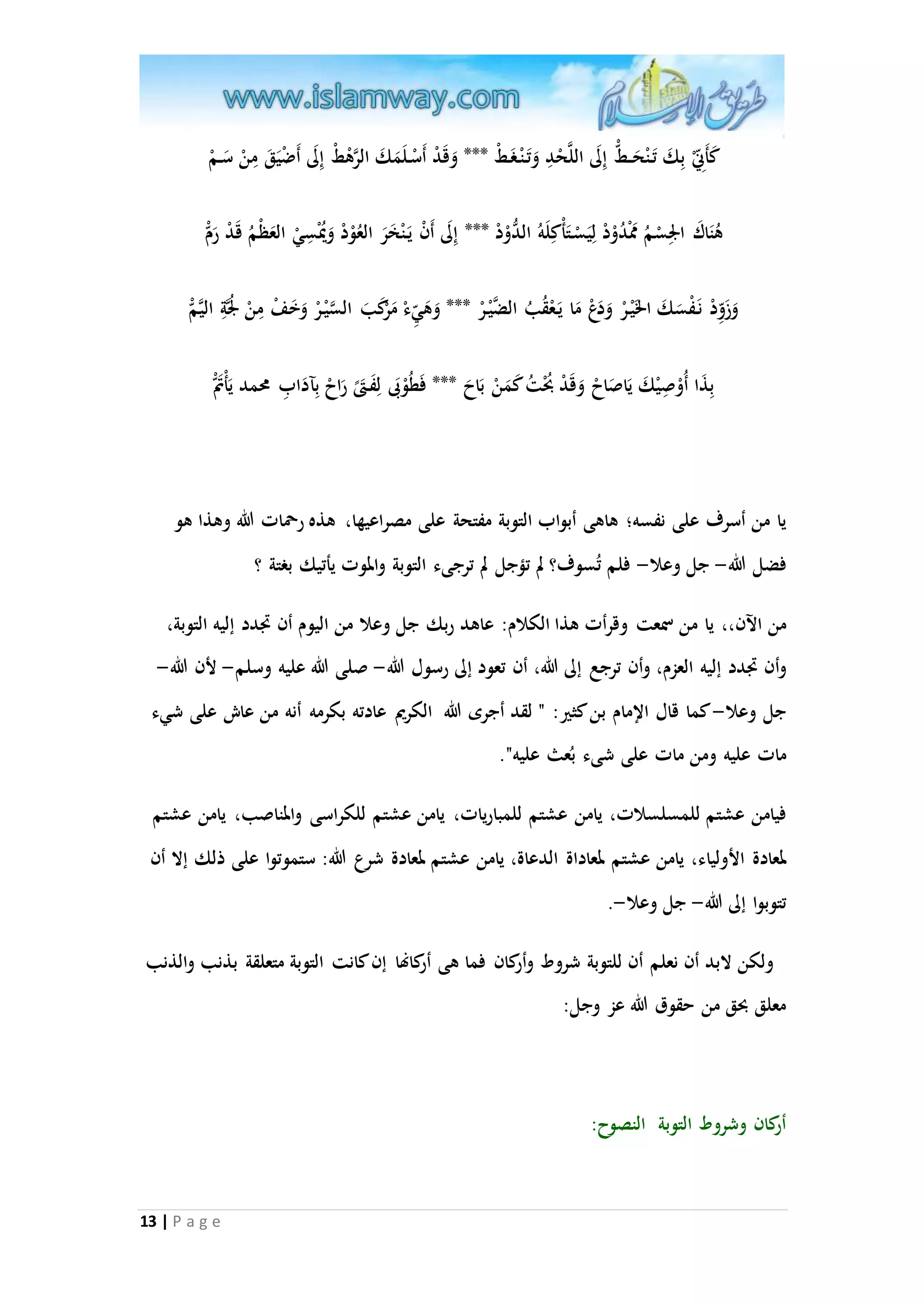 كَأَ نّْ بِكَ تَ نْحَ ط إِلَى اللاحْدِ وَتَ نْ غَ طْ *** وَقَدْ أَسْ لَمَكَ الارهْطْ إِلَى أَضْيَقَ مِنْ سَ مْ 
هُنَاكَ الِْسْمُ مَمْدُوْدْ لِيَسْ تَأْكِلَهُ الدُّوْدْ *** إِلَى أَنْ يَ نْخَرَ العُوْدْ وَيُْْسِيْ العَظْمُ قَدْ رَمْ 
وَزَ وِدْ نَ فْسَكَ الخَيْ رْ وَدَعْ مَا يَ عْقُبُ الضايْ رْ *** وَهَ يءْ مَرْكَبَ ال ا سيْ رْ وَخَفْ مِنْ لُْاةِ اليامْ 
بِذَا أُوْصِيْكَ يَاصَاحْ وَقَدْ بُحْتُ كَمَنْ بَاحَ *** فَطُوْبَى لِفَ تى رَاحْ بِآدَابِ محمد يَأْتَم يا من أسرف على نفسه؛ هاهى أبواب التوبة مفتحة على مصراعيها، هذه رحمات الله وهذا هو 
فضل الله- جل وعلا- فلم تُسوف؟ لم تمجل لم ترجىء التوبة والموت يأتيك بغتة ؟ 
من الآن،، يا من سمعت وقرأت هذا الكلام: عاهد ربك جل وعلا من اليوم أن تَدد إليه التوبة، 
وأن تَدد إليه العزم، وأن ترجع إلى الله، أن تعود إلى رسول الله- صلى الله عليه وسلم- لأن الله- 
جل وعلا- كما قال الإمام بن كثير: " لقد أجرى الله الكريم عادته بكرمه أنه من عاش على شيء 
مات عليه ومن مات على شىء بعُث عليه". 
فيامن عشتم للمسلسلات، يامن عشتم للمباريات، يامن عشتم للكراسى والمناصب، يامن عشتم 
لمعادة الأولياء، يامن عشتم لمعاداة الدعاة، يامن عشتم لمعادة شرع الله: ستموتوا على ذلك إلا أن 
تتوبوا إلى الله- جل وعلا-. 
ولكن لابد أن نعلم أن للتوبة شروط وأ كران فما هى أركانها إن كانت التوبة متعلقة بذنب والذنب 
معلق بحق من حقوق الله عز وجل: 
13 | P a g e 
أركان وشروط التوبة النصوح: 
 