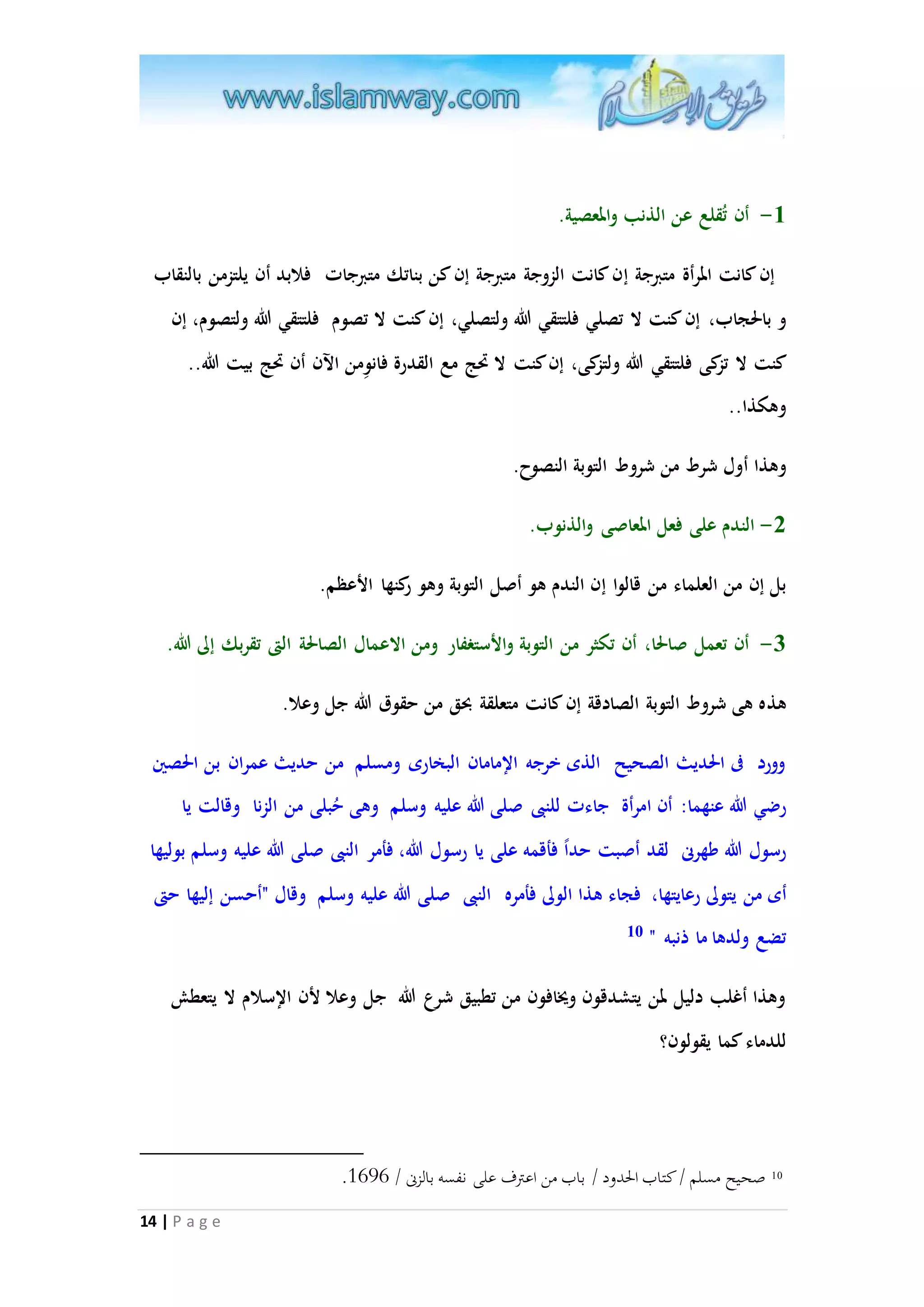 -3 أن تُقلع عن الذنب والمعصية. 
إن كانت المرأة متبرجة إن كانت الزوجة متبرجة إن كن بناتك متبرجات فلابد أن يلتزمن بالنقاب 
و بالحجاب، إن كنت لا تصلي فلتتقي الله ولتصلي، إن كنت لا تصوم فلتتقي الله ولتصوم، إن 
كنت لا تزكى فلتتقي الله ولتزكى، إن كنت لا تَج مع القدرة فان وِمن الآن أن تَج بيت الله.. 
وهكذا.. 
وهذا أول شرط من شروط التوبة النصوح. 
14 | P a g e 
-2 الندم على فعل المعاصى والذنوب. 
بل إن من العلماء من قالوا إن الندم هو أصل التوبة وهو ركنها الأعظم. 
-5 أن تعمل صالحا، أن تكثر من التوبة والأستغفار ومن الاعمال الصالحة التى تقربك إلى الله. 
هذه هى شروط التوبة الصادقة إن كانت متعلقة بحق من حقوق الله جل وعلا. 
وورد فى الحديث الصحيح الذى خرجه الإمامان البخارى ومسلم من حديث عمران بن الحصين 
رضي الله عنهما: أن امرأة جاءت للنبى صلى الله عليه وسلم وهى حُبلى من الزنا وقالت يا 
رسول الله طهرنى لقد أصبت حد ا فأقمه على يا رسول الله، فأمر النبى صلى الله عليه وسلم بوليها 
أى من يتولى رعايتها، فجاء هذا الولى فأمره النبى صلى الله عليه وسلم وقال "أحسن إليها حتى 
تضع ولدها ما ذنبه " 10 
وهذا أغلب دليل لمن يتشدقون ويُافون من تطبيق شرع الله جل وعلا لأن الإسلام لا يتعطش 
للدماء كما يقولون؟ 
. 10 صحيح مسلم / كتاب الحدود / باب من اعترف على نفسه بالزنى / 3747 
 