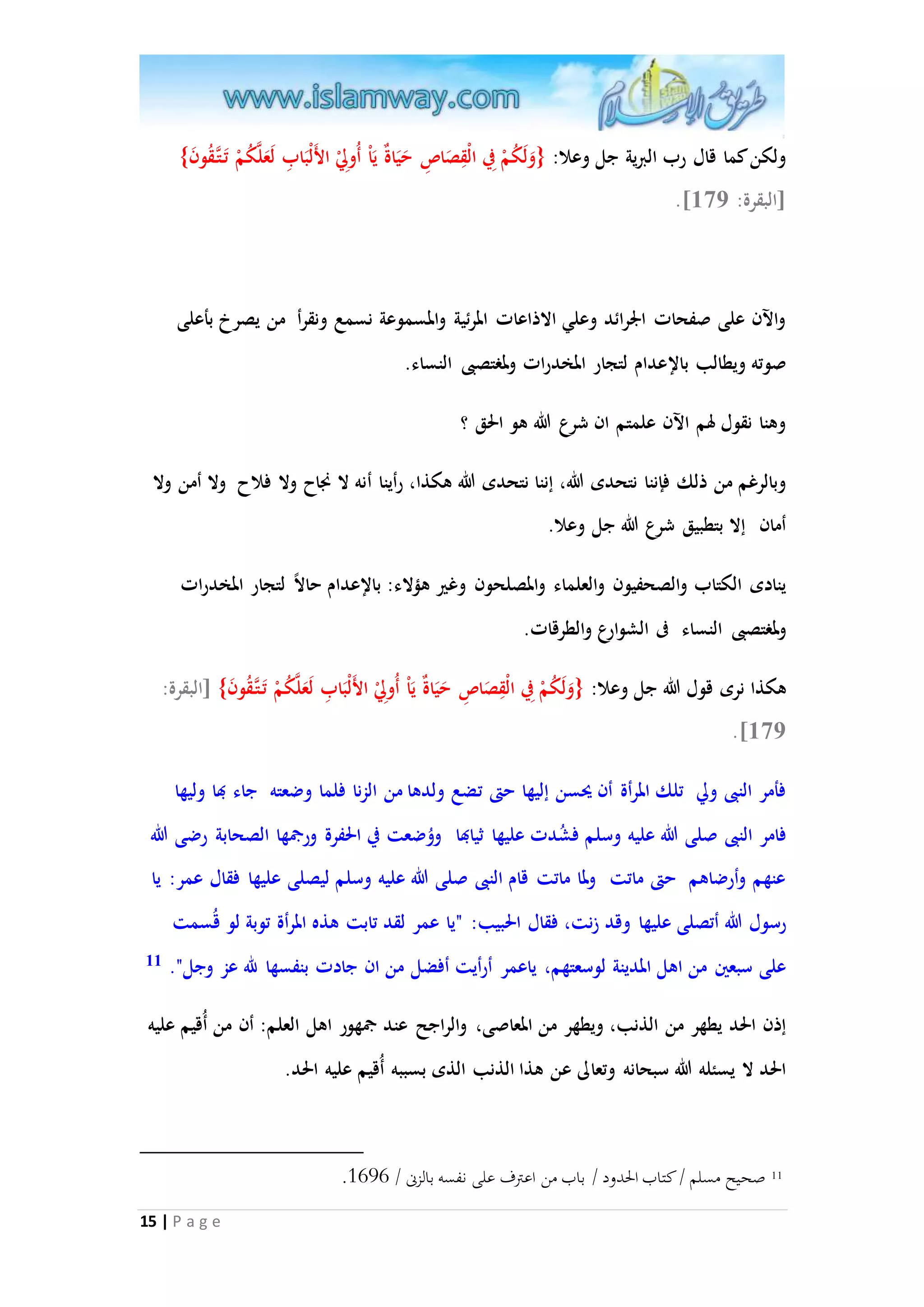 ولكن كما قال رب البرية جل وعلا: }وَلَكُمْ فِي الْقِصَاصِ حَيَاةٌ يَاْ أُولِيْ الأَلْبَابِ لَعَلاكُمْ تَ تا قُونَ{ 
15 | P a g e 
.] ]البقرة: 371 
والآن على صفحات الْرائد وعلي الاذاعات المرئية والمسموعة نسمع ونقرأ من يصرخ بأعلى 
صوته ويطالب بالإعدام لتجار المخدرات ولمغتصبى النساء. 
وهنا نقول لهم الآن علمتم ان شرع الله هو الحق ؟ 
وبالرغم من ذلك فإننا نتحدى الله، إننا نتحدى الله هكذا، رأينا أنه لا نجاح ولا فلاح ولا أمن ولا 
أمان إلا بتطبيق شرع الله جل وعلا. 
ينادى الكتاب والصحفيون والعلماء والمصلحون وغير هملاء: بالإعدام حالا لتجار المخدرات 
ولمغتصبى النساء فى الشوارع والطرقات. 
هكذا نرى قول الله جل وعلا: }وَلَكُمْ فِي الْقِصَاصِ حَيَاةٌ يَاْ أُولِيْ الأَلْبَابِ لَعَلاكُمْ تَ تا قُونَ{ ]البقرة: 
.]371 
فأمر النبى ولي تلك المرأة أن يحسن إليها حتى تضع ولدها من الزنا فلما وضعته جاء بها وليها 
فامر النبى صلى الله عليه وسلم فشُدت عليها ثيابها ووُضعت في الحفرة ورجمها الصحابة رضى الله 
عنهم وأرضاهم حتى ماتت ولما ماتت قام النبى صلى الله عليه وسلم ليصلى عليها فقال عمر: يا 
رسول الله أتصلى عليها وقد زنت، فقال الحبيب: "يا عمر لقد تابت هذه المرأة توبة لو قُسمت 
على سبعين من اهل المدينة لوسعتهم، ياعمر أرأيت أفضل من ان جادت بنفسها لله عز وجل". 11 
إذن الحد يطهر من الذنب، ويطهر من المعاصى، والراجح عند جمهور اهل العلم: أن من أُقيم عليه 
الحد لا يسئله الله سبحانه وتعالى عن هذا الذنب الذى بسببه أُقيم عليه الحد. 
. 11 صحيح مسلم / كتاب الحدود / باب من اعترف على نفسه بالزنى / 3747 
 