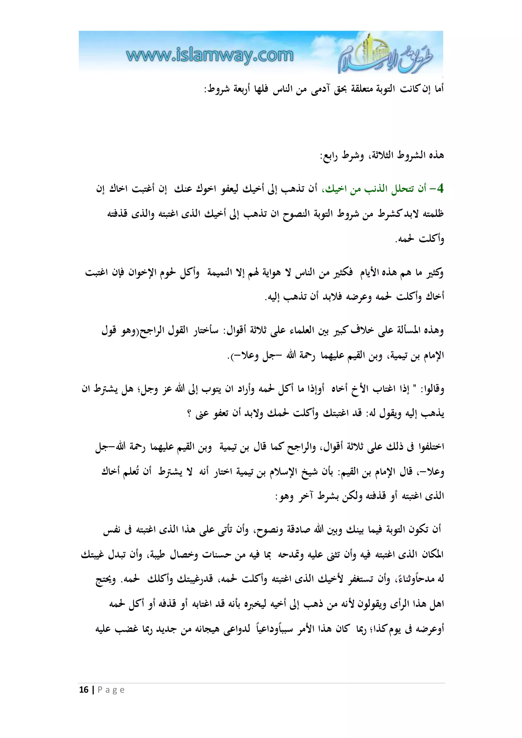16 | P a g e 
أما إن كانت التوبة متعلقة بحق آدمى من الناس فلها أربعة شروط: 
هذه الشروط الثلاثة، وشرط رابع: 
-0 أن تتحلل الذنب من اخيك، أن تذهب إلى أخيك ليعفو اخوك عنك إن أغتبت اخاك إن 
ظلمته لابد كشرط من شروط التوبة النصوح ان تذهب إلى أخيك الذى اغتبته والذى قذفته 
وأكلت لحمه. 
وكثير ما هم هذه الأيام فكثير من الناس لا هواية لهم إلا النميمة وأكل لحوم الإخوان فإن اغتبت 
أخاك وأكلت لحمه وعرضه فلابد أن تذهب إليه. 
وهذه المسألة على خلاف كبير بين العلماء على ثلاثة أقوال: سأختار الق ول الراجح)وهو قول 
الإمام بن تيمية، وبن القيم عليهما رحمة الله -جل وعلا-(. 
وقالوا: " إذا اغتاب الأخ أخاه أوإذا ما أكل لحمه وأراد ان يتوب إلى الله عز وجل؛ هل يشترط ان 
يذهب إليه ويقول له: قد اغتبتك وأكلت لحمك ولابد أن تعفو عنى ؟ 
اختلفوا فى ذلك على ثلاثة أقوال، والراجح كما قال بن تيمية وبن القيم عليهما رحمة الله-جل 
وعلا-، قال الإمام بن القيم: بأن شيخ الإسلام بن تيمية اختار أنه لا يشترط أن تُعلم أخاك 
الذى اغتبته أو قذفته ولكن بشرط آخر وهو: 
أن تكون التوبة فيما بينك وبين الله صادقة ونصوح، وأن تأتى على هذا الذى اغتبته فى نفس 
المكان الذى اغتبته فيه وأن تثنى عليه وتْدحه بما فيه من حسنات وخصال طيبة، وأن تبدل غيبتك 
له مدح ا وثناء ، وأن تستغفر لأخيك الذى اغتبته وأكلت لحمه، قدرغيبتك وأكلك لحمه. ويحتج 
اهل هذا ال رأى ويقولون لأنه من ذهب إلى أخيه ليخبره بأنه قد اغتابه أو قذفه أو أكل لحمه 
أوعرضه فى يوم كذا؛ ربما كان هذا الأمر سبب ا وداعي ا لدواعى هيجانه من جديد ربما غضب عليه 
 