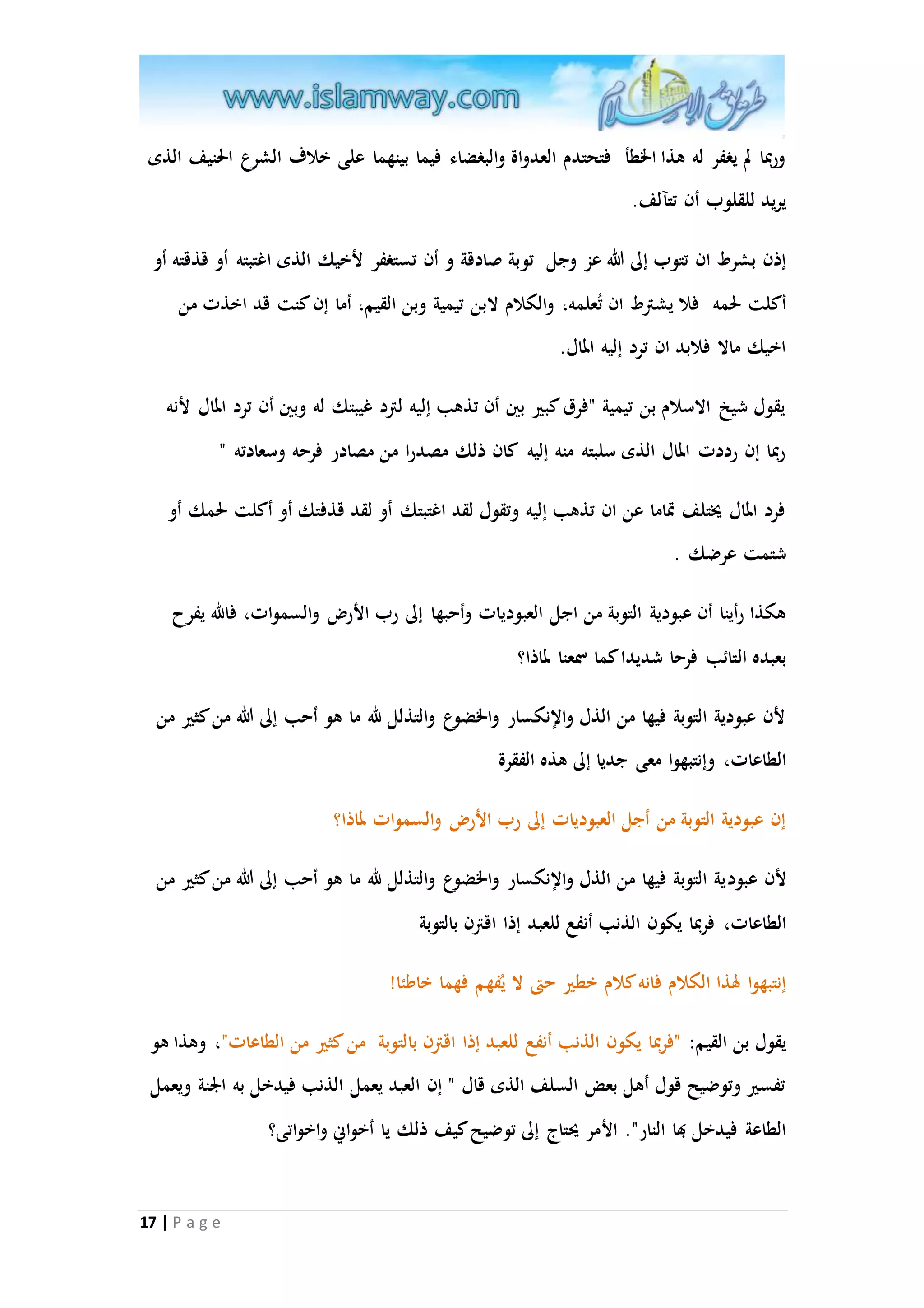 وربما لم يغفر له هذا الخطأ فتحتدم العدواة والبغضاء فيما بينهما على خلاف الشرع الحنيف الذى 
يريد للقلوب أن تتآلف. 
إذن بشرط ان تتوب إلى الله عز وجل ت وبة صادقة و أن تستغفر لأخيك الذى اغتبته أو قذقته أو 
أكلت لحمه فلا يشترط ان تُعلمه، والكلام لابن تيمية وبن القيم، أما إن كنت قد اخذت من 
اخيك مالا فلابد ان ترد إليه المال. 
يقول شيخ الاسلام بن تيمية "فرق كبير بين أن تذهب إليه لترد غيبتك له وبين أن ترد المال لأنه 
ربما إن رددت المال الذى سلبته منه إليه كان ذلك مصدرا من مصادر فرحه وسعادته " 
فرد المال يُتلف تْاما عن ان تذهب إليه وتقول لقد اغتبتك أو لقد قذفتك أو أكلت لحمك أو 
شتمت عرضك . 
هكذا رأينا أن عبودية التوبة من اجل العبوديات وأحبها إلى رب الأر والسموات، فالله يفرح 
بعبده التائب فرحا شديدا كما سمعنا لماذا؟ 
لأن عبودية التوبة فيها من الذل والإنكسار والخضوع والتذلل لله ما هو أحب إلى الله من كثير من 
الطاعات، وإنتبهوا معى جديا إلى هذه الفقرة 
إن عبودية التوبة من أجل العبوديات إلى رب الأر والسموات لماذا؟ 
لأن عبودية التوبة فيها من الذل والإنكسار والخضوع والتذلل لله ما هو أحب إلى الله من كثير من 
الطاعات، فربما يكون الذنب أنفع للعبد إذا اقترن بالتوبة 
إنتبهوا لهذا الكلام فانه كلام خطير حتى لا يفُهم فهما خاطئا! 
يقول بن القيم: "فربما يكون الذنب أنفع للعبد إذا اقترن بالتوبة من كثير من الطاعات"، وهذا هو 
تفسير وتوضيح قول أهل بعض السلف الذى قال " إن العبد يعمل الذنب فيدخل به الْنة ويعمل 
الطاعة فيدخل بها النار". الأمر يحتاج إلى توضيح كيف ذلك يا أخوانّ واخواتى؟ 
17 | P a g e 
 