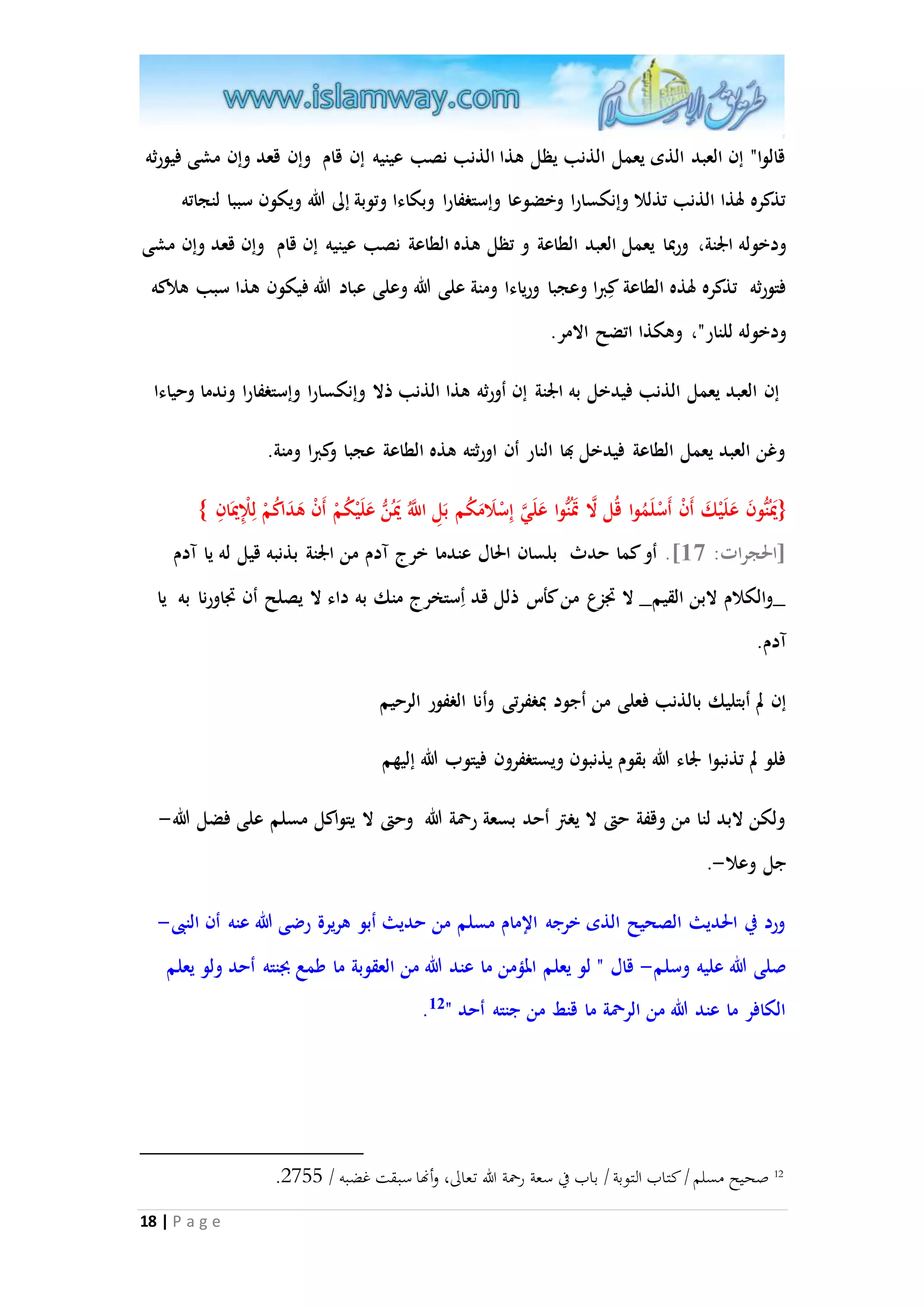 قالوا" إن العبد الذى يعمل الذنب يظل هذا الذنب نصب عينيه إن قام وإن قعد وإن مشى فيورثه 
تذكره لهذا الذنب تذللا وإنكسارا وخضوعا وإستغفارا وبكاءا وتوبة إلى الله ويكون سببا لنجاته 
ودخوله الْنة، وربما يعمل العبد الطاعة و تظل هذه الطاعة نصب عينيه إن قام وإن قعد وإن مشى 
فتورثه تذكره لهذه الطاعة كِبرا وعجبا ورياءا ومنة على الله وعلى عباد الله فيكون هذا سبب هلاكه 
ودخوله للنار"، وهكذا اتضح الامر. 
إن العبد يعمل الذنب فيدخل به الْنة إن أورثه هذا الذنب ذلا وإنكسارا وإستغفارا وندما وحياءا 
وغن العبد يعمل الطاعة فيدخل بها النار أن اورثته هذه الطاعة عجبا وكبرا ومنة. 
}يَْنُُّونَ عَ لَيْكَ أَنْ أَسْلَمُوا قُل الا تَْنُُّوا عَلَ ا ي إِسْلَامَكُم بَلِ ا ا للَُّ يَُْنُّ عَلَيْكُمْ أَنْ هَدَاكُمْ لِلِْْيَْانِ { 
]الحجرات: 37 [. أو كما حدث بلسان الحال عندما خرج آدم من الْنة بذنبه قيل له يا آدم 
_والكلام لابن القيم_ لا تَزع من كأس ذلل قد أِستخرج منك به داء لا يصلح أن تَاورنا به يا 
آدم. 
إن لم أبتليك بالذنب فعلى من أجود بمغفرتى وأنا الغفور الرحيم 
فلو لم تذنبوا لْاء الله بقوم يذنبون ويستغفرون فيتوب الله إليهم 
ولكن لابد لنا من وقفة حتى لا يغتر أحد بسعة رحمة الله وحتى لا يتواكل مسلم على فضل الله- 
جل وعلا-. 
ورد في الحديث الصحيح الذى خرجه الإمام مسلم من حديث أبو هريرة رضى الله عنه أن النبى- 
صلى الله عليه وسلم- قال " لو يعلم المممن ما عند الله من العقوبة ما طمع بجنته أحد ولو يعلم 
18 | P a g e 
. الكافر ما عند الله من الرحمة ما قنط من جنته أحد " 12 
. 12 صحيح مسلم / كتاب التوبة / باب في سعة رحمة الله تعالى، وأنها سبقت غضبه / 2088 
 