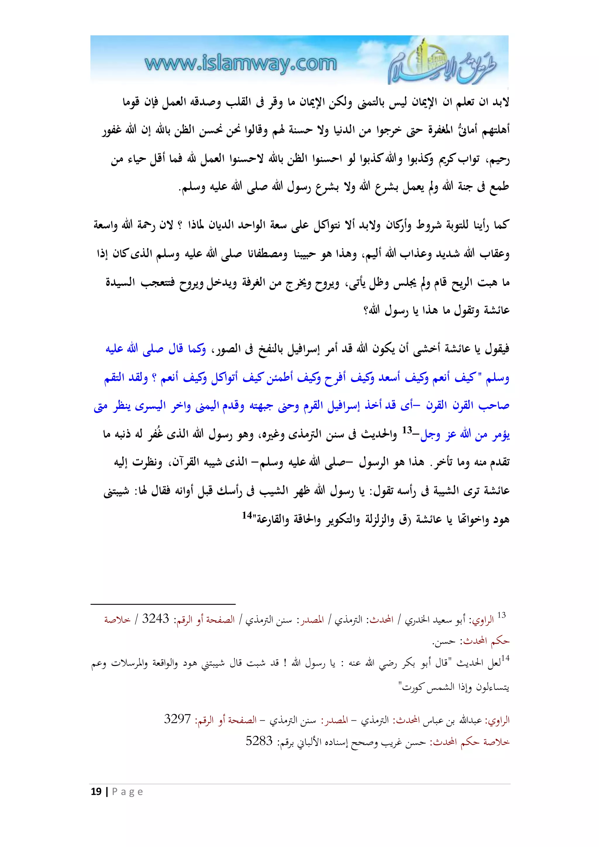 لابد ان تعلم ان الإيْان ليس بالتمنى ولكن الإيْان ما وقر فى القلب وصدقه العمل فإن قوما 
أهلتهم أمانى المغفرة حتى خرجوا من الدنيا ولا حسنة لهم وقالوا نحن نحسن الظن بالله إن الله غفور 
رحيم، تواب كريم وكذبوا والله كذبوا لو احسنوا الظن بالله لاحسنوا العمل لله فما أقل حياء من 
طمع فى جنة الله ولم يعمل بشرع الله ولا بشرع رسول الله صلى الله عليه وسلم. 
كما رأينا للتوبة شروط وأركان ولابد ألا نتواكل على سعة الواحد الديان لماذا ؟ لان رحمة الله واسعة 
وعقاب الله شديد وعذاب الله أليم، وهذا هو حبيبنا ومصطفانا صلى الله عليه وسلم الذى كان إذا 
ما هبت الريح قام ولم يجلس وظل يأتى، ويروح ويُرج من الغرفة ويدخل ويروح فتتعجب السيدة 
عائشة وتقول ما هذا يا رسول الله؟ 
فيقول يا عائشة أخشى أن يكون الله قد أمر إسرافيل بالنفخ فى الصور، وكما قال صلى الله عليه 
وسلم " كيف أنعم وكيف أسعد وكيف أفرح وكيف أطمئن كيف أتواكل وكيف أنعم ؟ ولقد التقم 
صاحب الق رن الق رن -أى قد أخذ إسرافيل القرم وحنى جبهته وقدم اليمنى واخر اليسرى ينظر متى 
يممر من الله عز وجل- 13 والحديث فى سنن الترمذى وغيره، وهو رسول الله الذى غُفر له ذنبه ما 
تقدم منه وما تأخر. هذا هو الرسول -صلى الله عليه وسلم- الذى شيبه القرآن، ونظرت إليه 
عائشة ترى الشيبة فى رأسه تقول: يا رسول الله ظهر الشيب فى رأسك قبل أوانه فقال لها: شيبتنى 
هود واخواتها يا عائشة )ق وال زلزلة والتكوير والحاقة والقارعة" 14 
13 الراوي: أبو سعيد الخدري / المحدث: الترمذي / المصدر: سنن الترمذي / الصفحة أو الرقم: 1291 / خلاصة 
حكم المحدث: حسن. 
14 لعل الحديث "قال أبو بكر رضي الله عنه : يا رسول الله ! قد شبت قال شيبتني هود والواقعة والمرسلات وعم 
يتساءلون وإذا الشمس كورت" 
الراوي: عبدالله بن عباس المحدث: الترمذي - المصدر: سنن الترمذي - الصفحة أو الرقم: 1240 
خلاصة حكم المحدث: حسن غريب وصحح إسناده الألباني برقم: 8251 
19 | P a g e 
 