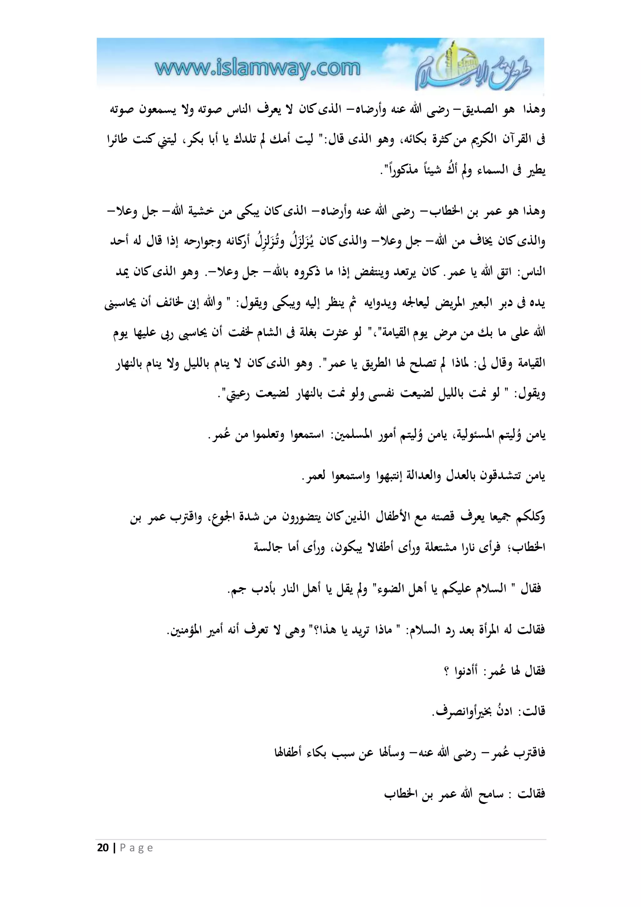 وهذا هو الصديق- رضى الله عنه وأرضاه- الذى كان لا يعرف الناس صوته ولا يسمعون صوته 
فى القرآن الكريم من كثرة بكائه، وهو الذى قال:" ليت أمك لم تلدك يا أبا بكر، ليتني كنت طائرا 
يطير فى السماء ولم أكُ شيئا مذكور ا". 
وهذا هو عمر بن الخطاب- رضى الله عنه وأرضاه- الذى كان يبكى من خشية الله- جل وعلا- 
والذى كان يُاف من الله- جل وعلا- والذى كان ي زَل زَلُ وتُ زَل زِلُ أركانه وجوارحه إذا قال له أحد 
الناس: اتق الله يا عمر. كان يرتعد وينتفض إذا ما ذكروه بالله- جل وعلا-. وهو الذى كان يْد 
يده فى دبر البعير المريض ليعالْه ويدوايه ثُ ينظر إليه ويبكى ويقول: " والله إنى لخائف أن يحاسبنى 
الله على ما بك من مر يوم القيامة"،" لو عثرت بغلة فى الشام لخفت أن يحاسبى ربى عليها يوم 
القيامة وقال لى: لماذا لم تصلح لها الطريق يا عمر". وهو الذى كان لا ينام بالليل ولا ينام بالنهار 
ويقول: " لو نمت بالليل لضيعت نفسى ولو نمت بالنهار لضيعت رعيتي". 
يامن وليتم المسئ ولية، يامن وليتم أمور المسلمين: استمعوا وتعلموا من عُمر. 
يامن تتشدقون بالعدل والعدالة إنتبهوا واستمعوا لعمر. 
وكلكم جميعا يعرف قصته مع الأطفال الذين كان يتض ورون من شدة الْوع، واقترب عمر بن 
الخطاب؛ فرأى نارا مشتعلة ورأى أطفالا يبكون، ورأى أما جالسة 
فقال " السلام عليكم يا أهل الضوء" ولم يقل يا أهل النار بأدب جم. 
فقالت له المرأة بعد رد السلام: " ماذا تريد يا هذا؟" وهى لا تعرف أنه أمير المممنين. 
فقال لها عُمر: أأدنوا ؟ 
قالت: ادنُ بخيرأ وانصرف. 
فاقترب عُمر- رضى الله عنه- وسألها عن سبب بكاء أطفالها 
فقالت : سامح الله عمر بن الخطاب 
20 | P a g e 
 