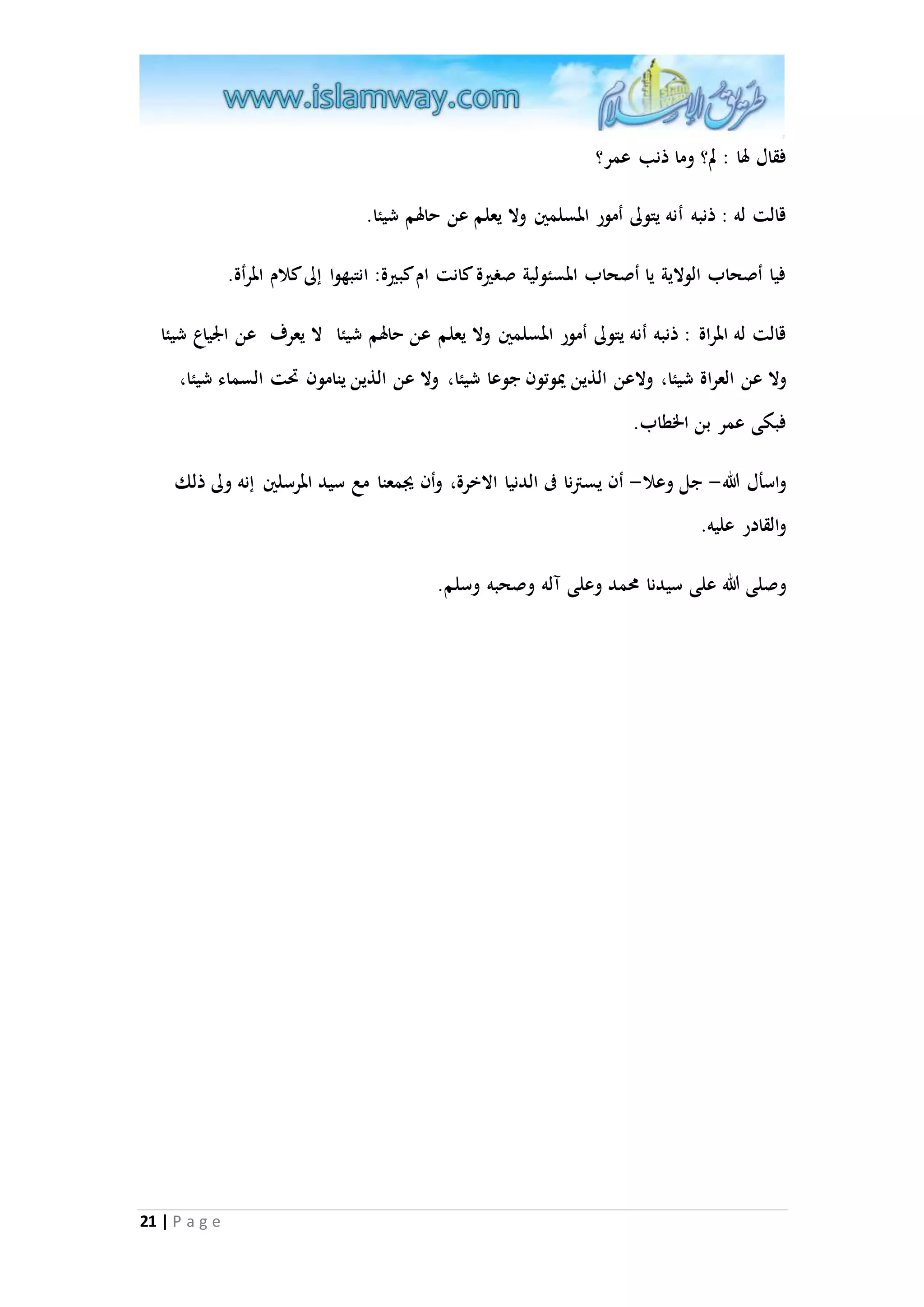 فقال لها : لم؟ وما ذنب عمر؟ 
قالت له : ذنبه أنه يتولى أمور المسلمين ولا يعلم عن حالهم شيئا. 
فيا أصحاب الولاية يا أصحاب المسئولية صغيرة كانت ام كبيرة: انتبهوا إلى كلام المرأة. 
قالت له المراة : ذنبه أنه يتولى أمور المسلمين ولا يعلم عن حالهم شيئا لا يعرف عن الْياع شيئا 
ولا عن العراة شيئا، ولاعن الذين يْوتون جوعا شيئا، ولا عن الذين ينامون تَت السماء شيئا، 
فبكى عمر بن الخطاب. 
واسأل الله- جل وعلا- أن يسترنا فى الدنيا الاخرة، وأن يجمعنا مع سيد المرسلين إنه ولى ذلك 
والقادر عليه. 
وصلى الله على سيدنا محمد وعلى آله وصحبه وسلم. 
21 | P a g e 
