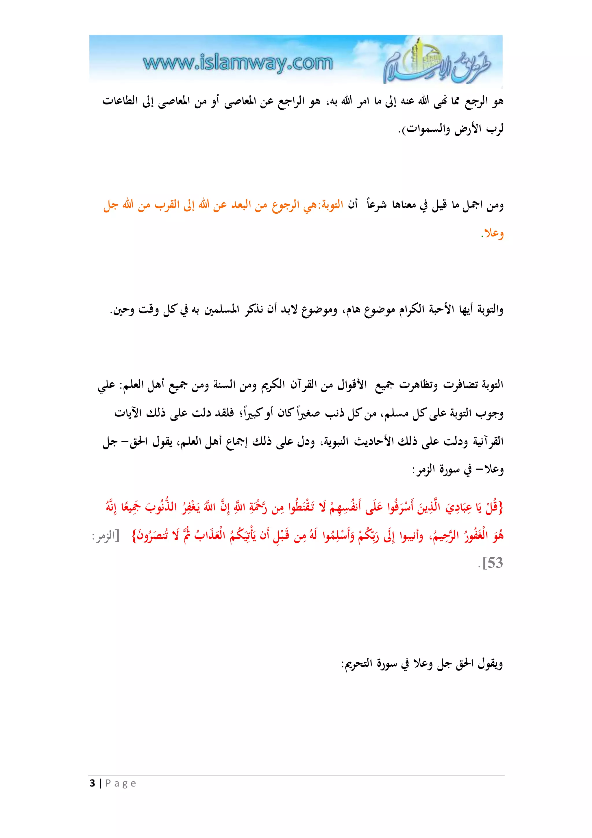 هو الرجع مما نهى الله عنه إلى ما امر الله به، هو الراجع عن المعاصى أو من المعاصى إلى الطاعات 
لرب الأر والسموات(. 
ومن اجمل ما قيل في معناها شرع ا أن التوبة:هي الرجوع من البعد عن الله إلى القرب من الله جل 
وعلا. 
والتوبة أيها الأحبة الكرام موضوع هام، وموضوع لابد أن نذكر المسلمين به في كل وقت وحين. 
التوبة تضافرت وتظاهرت جميع الأقوال من القرآن الكريم ومن السنة ومن جميع أهل العلم: علي 
وجوب التوبة على كل مسلم، من كل ذنب صغير ا كان أو كب ير ا؛ فلقد دلت على ذلك الآيات 
القرآنية ودلت على ذلك الأحاديث النبوية، ودل على ذلك إجماع أهل العلم، يقول الحق- جل 
وعلا- في سورة الزمر: 
{قُلْ يَا عِبَادِيَ الاذِينَ أَسْ رَفُوا عَلَى أَنفُسِهِمْ لَا تَ قْنَطُوا مِن راحمَْةِ ا ا للَِّ إِ ا ن ا ا للََّ يَ غْفِرُ الذُّنُوبَ جمَِي عا إِناهُ 
هُوَ الْغَفُورُ الارحِيم ، وأنيبوا إِلَى رَب كُمْ وَأَسْلِمُوا لَهُ مِن قَ بْلِ أَن يَأْتِيَكُمُ الْعَذَابُ ثُُا لَا تُنصَرُونَ } ]الزمر: 
3 | P a g e 
.]35 
ويقول الحق جل وعلا في سورة التحريم: 
 