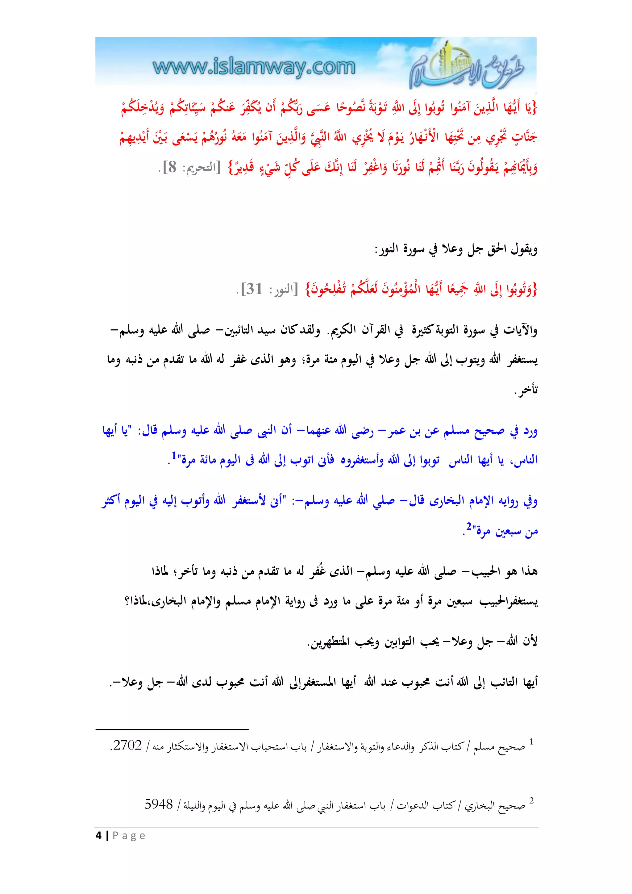 }يَا أَي هَُّا الاذِينَ آمَنُوا تُوبُوا إِلَى ا ا للَِّ تَ وْبَة ناصُو حا عَسَى رَبُّكُمْ أَن يُكَفِ رَ عَنكُمْ سَي ئَاتِكُمْ وَيُدْخِلَكُمْ 
جَنااتٍ تََْرِي مِن تََْتِهَا الْأَنْ هَارُ يَ وْمَ لَا يُُْزِي ا ا للَُّ ال نابِِا وَالاذِينَ آمَنُوا مَعَهُ نُورُهُمْ يَسْعَى بَ يْنَ أَيْدِيهِمْ 
4 | P a g e 
.] وَبِأَيَْْانِهِمْ يَ قُولُونَ رَبا نَا أَتِْْمْ لَنَا نُورَنَا وَاغْفِرْ لَنَا إِناكَ عَلَى كُلِ شَيْءٍ قَدِيرٌ{ ]التحريم: 8 
ويقول الحق جل وعلا في سورة النور: 
.] }وَتُوبُوا إِلَى ا ا للَِّ جمَِي عا أَي هَُّا الْمُمْمِنُونَ لَعَلاكُمْ تُ فْلِحُونَ{ ]النور: 53 
والآيات في سورة التوبة كثيرة في القرآن الكريم. ولقد كان سيد التائبين- صلى الله عليه وسلم- 
يستغفر الله ويتوب إلى الله جل وعلا في اليوم مئة مرة؛ وهو الذى غفر له الله ما تقدم من ذنبه وما 
تأخر. 
ورد في صحيح مسلم عن بن عمر- رضى الله عنهما- أن النبى صلى الله عليه وسلم قال: "يا أيها 
. الناس، يا أيها الناس توبوا إلى الله وأستغفروه فأنى اتوب إلى الله فى اليوم مائة مرة" 1 
وفي روايه الإمام البخارى قال- صلي الله عليه وسلم-: "أنى لأستغفر الله وأتوب إليه في اليوم أكثر 
. من سبعين مرة" 2 
هذا هو الحبيب- صلى الله عليه وسلم- الذى غُفر له ما تقدم من ذنبه وما تأخر؛ لماذا 
يستغف رالحبيب سبعين مرة أو مئة مرة على ما ورد فى رواية الإمام مسلم والإمام البخارى،لماذا؟ 
لأن الله- جل وعلا- يحب التوابين ويحب المتطهرين. 
أيها التائب إلى الله أنت محبوب عند الله أيها المستغف رإلى الله أنت محبوب لدى الله- جل وعلا-. 
. 1 صحيح مسلم / كتاب الذكر والدعاء والتوبة والاستغفار / باب استحباب الاستغفار والاستكثار منه / 2072 
2 صحيح البخاري / كتاب الدعوات / باب استغفار النبي صلى الله عليه وسلم في اليوم والليلة / 8495 
 