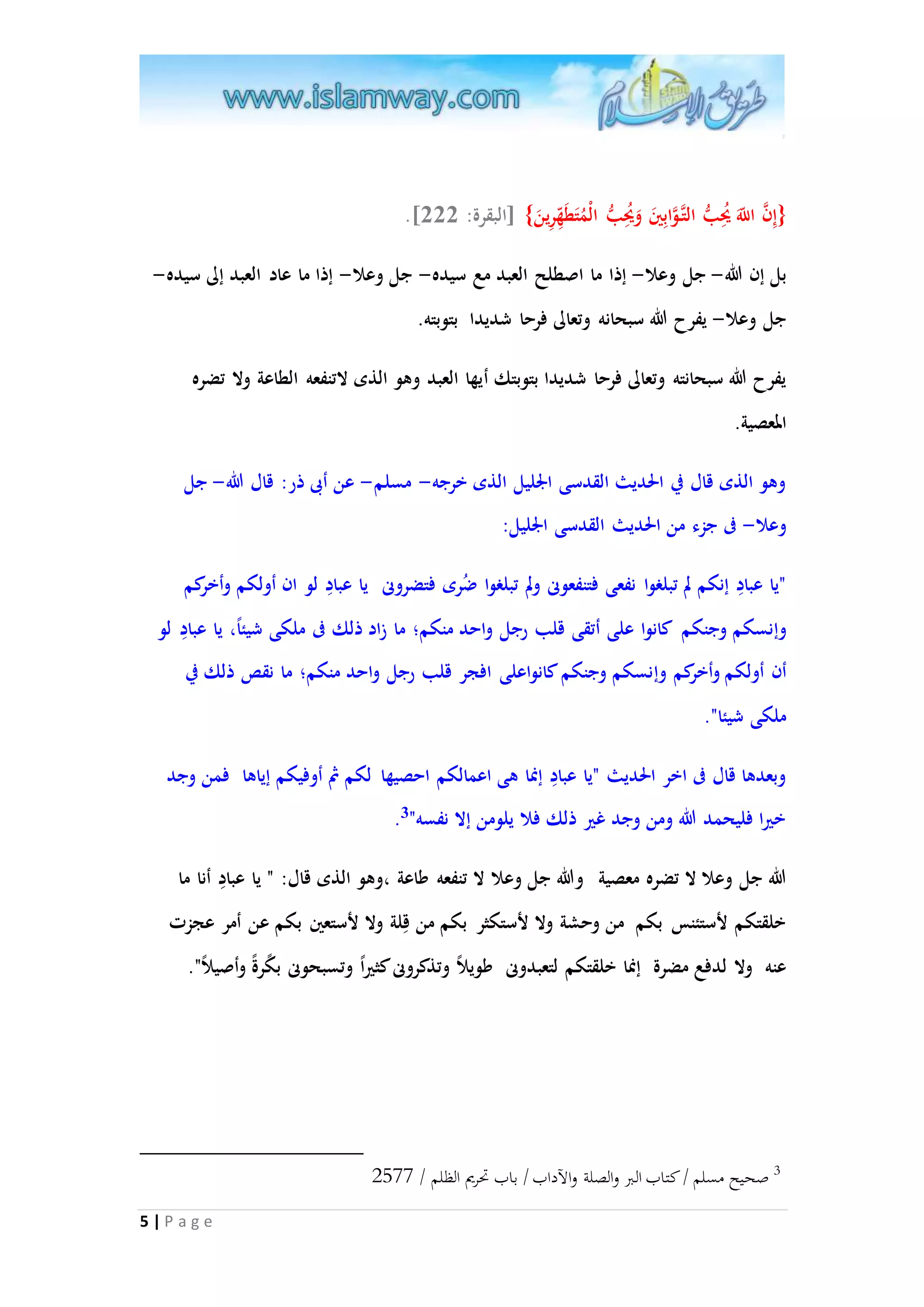 .] }إِ ا ن ا للََّ يُحِبُّ التا اوابِينَ وَيُحِبُّ الْمُتَطَ هرِينَ{ ]البقرة: 222 
بل إن الله- جل وعلا- إذا ما اصطلح العبد مع سيده- جل وعلا- إذا ما عاد العبد إلى سيده- 
جل وعلا- يفرح الله سبحانه وتعالى فرحا شديدا بتوبته. 
يفرح الله سبحانته وتعالى فرحا شديدا بتوبتك أيها العبد وهو الذى لاتنفعه الطاعة ولا تضره 
المعصية. 
وهو الذى قال في الحديث القدسى الْليل الذى خرجه- مسلم- عن أبى ذر: قال الله- جل 
وعلا- فى جزء من الحديث القدسى الْليل: 
"يا عبادِ إنكم لم تبلغوا نفعى فتنفعونى ولم تبلغوا ضُرى فتضرونى يا عبادِ لو ان أولكم وأخركم 
وإنسكم وجنكم كانوا على أتقى قلب رجل واحد منكم؛ ما زاد ذلك فى ملكى شيئ ا ، يا عبادِ لو 
أن أولكم وأخركم وإنسكم وجنكم كانواعلى افجر قلب رجل واحد منكم؛ ما نقص ذلك في 
ملكى شيئا". 
وبعدها قال فى اخر الحديث "يا عبادِ إنما هى اعمالكم احصيها لكم ثُ أوفيكم إياها فمن وجد 
. خيرا فليحمد الله ومن وجد غير ذلك فلا يلومن إلا نفسه" 3 
الله جل وعلا لا تضره معصية والله جل وعلا لا تنفعه طاعة ،وهو الذى قال: " يا عبادِ أنا ما 
خلقتكم لأستئنس بكم من وحشة ولا لأستكثر بكم من قِلة ولا لأستعين بكم عن أمر عجزت 
عنه ولا لدفع مضرة إنما خلقتكم لتعبدونى طويلا وتذكرونى كثير ا وتسبحونى ب كرة وأصيلا ". 
5 | P a g e 
3 صحيح مسلم / كتاب البر والصلة والآداب / باب تحريم الظلم / 2800 
 