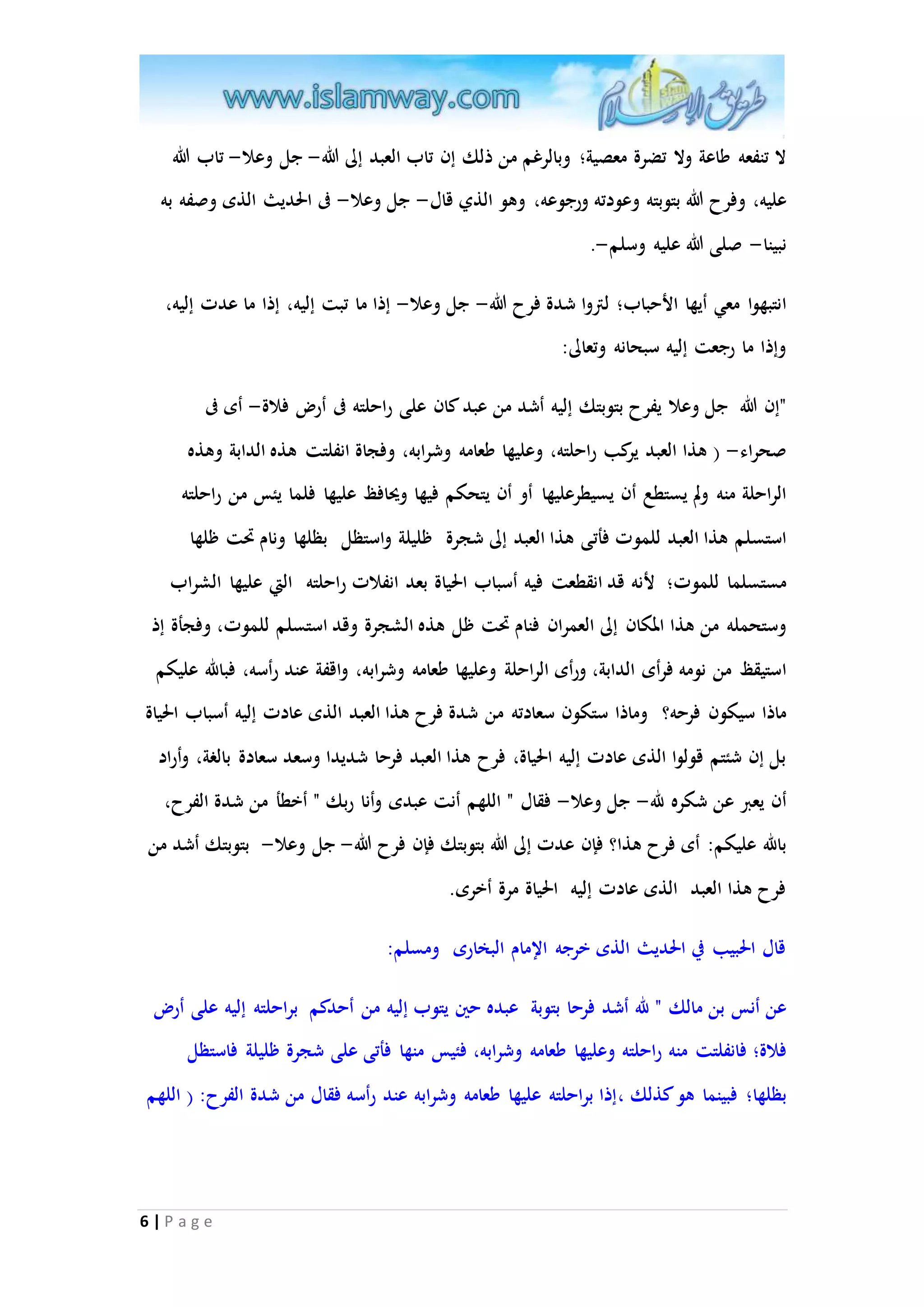 لا تنفعه طاعة ولا تضرة معصية؛ وبالرغم من ذلك إن تاب العبد إلى الله- جل وعلا- تاب الله 
عليه، وفرح الله بتوبته وعودته ورجوعه، وهو الذي قال- جل وعلا- فى الحديث الذى وصفه به 
نبينا- صلى الله عليه وسلم-. 
انتبهوا معي أيها الأحباب؛ لتروا شدة فرح الله- جل وعلا- إذا ما تبت إليه، إذا ما عدت إليه، 
وإذا ما رجعت إليه سبحانه وتعالى: 
"إن الله جل وعلا يفرح بتوبتك إليه أشد من عبد كان على راحلته فى أر فلاة- أى فى 
صحراء- ) هذا العبد يركب راحلته، وعليها طعامه وشرابه، وفجاة انفلتت هذه الدابة وهذه 
الراحلة منه ولم يستطع أن يسيطرعليها أو أن يتحكم فيها ويحافظ عليها فلما يئس من راحلته 
استسلم هذا العبد للموت فأتى هذا العبد إلى شجرة ظليلة واستظل بظلها ونام تَت ظلها 
مستسلما للموت؛ لأنه قد انقطعت فيه أسباب الحياة بعد انفلات راحلته التي عليها الشراب 
وستحمله من هذا المكان إلى العم ران فنام تَت ظل هذه الشجرة وقد استسلم للموت، وفجأة إذ 
استيقظ من نومه فرأى الدابة، ورأى ال راحلة وعليها طعامه وشرابه، واقفة عند رأسه، فبالله عليكم 
ماذا سيكون فرحه؟ وماذا ستكون سعادته من شدة فرح هذا العبد الذى عادت إليه أسباب الحياة 
بل إن شئتم قولوا الذى عادت إليه الحياة، فرح هذا العبد فرحا شديدا وسعد سعادة بالغة، وأراد 
أن يعبر عن شكره لله- جل وعلا- فقال " اللهم أنت عبدى وأنا ربك " أخطأ من شدة الفرح، 
بالله عليكم: أى فرح هذا؟ فإن عدت إلى الله بتوبتك فإن فرح الله- جل وعلا- بتوبتك أشد من 
فرح هذا العبد الذى عادت إليه الحياة مرة أخرى. 
قال الحبيب في الحديث الذى خرجه الإمام البخارى ومسلم: 
عن أنس بن مالك " لله أشد فرحا بتوبة عبده حين يتوب إليه من أحدكم براحلته إليه على أر 
فلاة؛ فانفلتت منه راحلته وعليها طعامه وشرابه، فئيس منها فأتى على شجرة ظليلة فاستظل 
بظلها؛ فبينما هو كذلك ،إذا براحلته عليها طعامه وشرابه عند رأسه فقال من شدة الفرح: ) اللهم 
6 | P a g e 
 