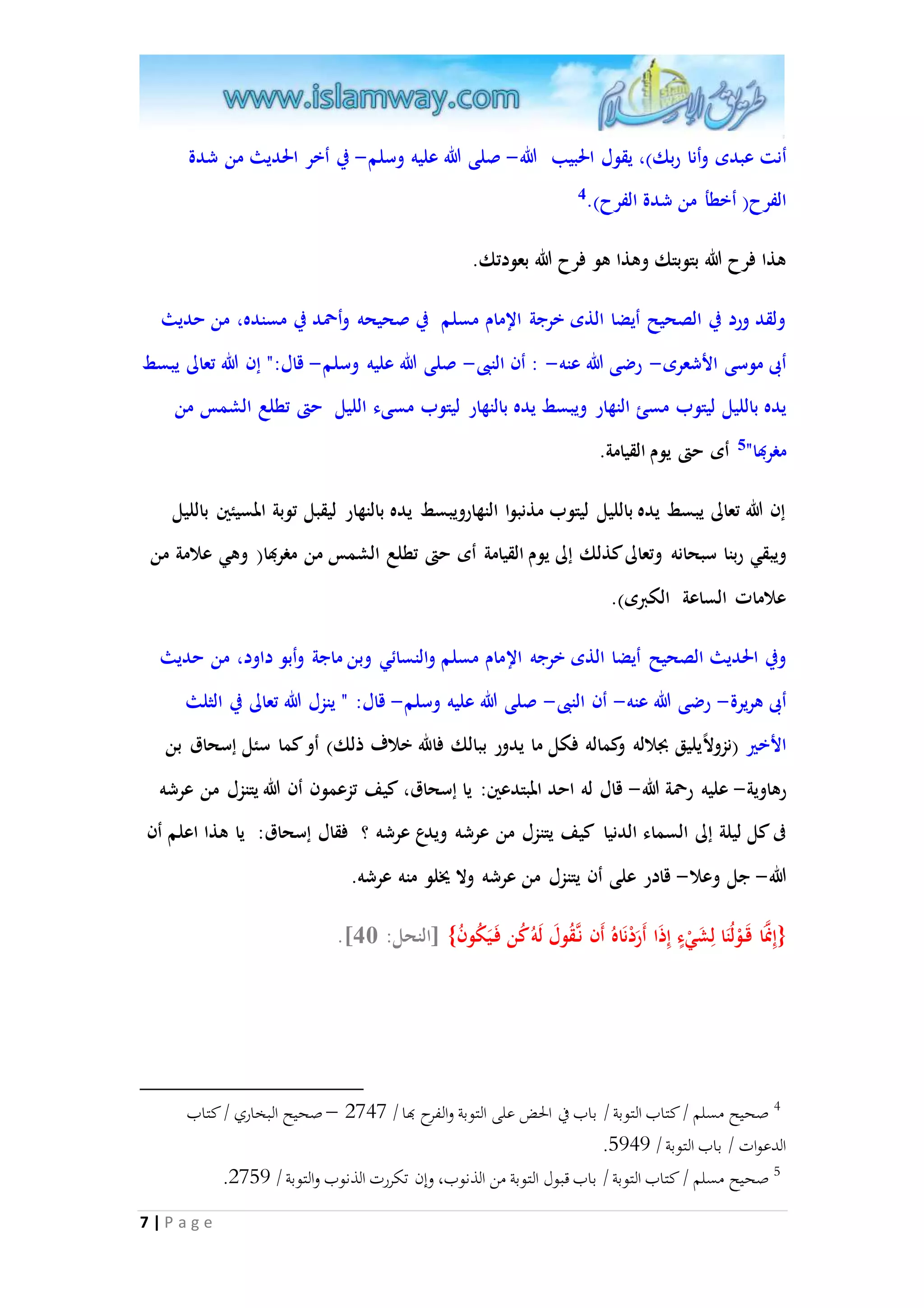 أنت عبدى وأنا ربك(، يقول الحبيب الله- صلى الله عليه وسلم- في أخر الحديث من شدة 
الفرح) أخطأ من شدة الفرح(. 4 
هذا فرح الله بتوبتك وهذا هو فرح الله بعودتك. 
ولقد ورد في الصحيح أيضا الذى خرجة الإمام مسلم في صحيحه وأحمد في مسنده، من حديث 
أبى موسى الأشعرى- رضى الله عنه- : أن النبى- صلى الله عليه وسلم- قال:" إن الله تعالى يبسط 
يده بالليل ليتوب مسئ النهار ويبسط يده بالنهار ليتوب مسىء الليل حتى تطلع الشمس من 
مغربها" 5 أى حتى يوم القيامة. 
إن الله تعالى يبسط يده بالليل ليتوب مذنبوا النهارويبسط يده بالنهار ليقبل توبة المسيئين بالليل 
ويبقي ربنا سبحانه وتعالى كذلك إلى يوم القيامة أى حتى تطلع الشمس من مغربها) وهي علامة من 
علامات الساعة الكبرى(. 
وفي الحديث الصحيح أيضا الذى خرجه الإمام مسلم والنسائي وبن ماجة وأبو داود، من حديث 
أبى هريرة- رضى الله عنه- أن النبى- صلى الله عليه وسلم- قال: " ينزل الله تعالى في الثلث 
الأخير )نزولا يليق بجلاله وكماله فكل ما يدور ببالك فالله خلاف ذلك( أو كما سئل إسحاق بن 
رهاوية- عليه رحمة الله- قال له احد المبتدعين: يا إسحاق، كيف تزعمون أن الله يتنزل من عرشه 
فى كل ليلة إلى السماء الدنيا كيف يتنزل من عرشه ويدع عرشه ؟ فقال إسحاق: يا هذا اعلم أن 
الله- جل وعلا- قادر على أن يتنزل من عرشه ولا يُلو منه عرشه. 
7 | P a g e 
.] }إِانمَا قَ وْلُنَا لِشَيْءٍ إِذَا أَرَدْنَاهُ أَن نا قُولَ لَهُ كُن فَ يَكُونُ{ ]النحل: 06 
4 صحيح مسلم / كتاب التوبة / باب في الحض على التوبة والفرح بها / 2090 – صحيح البخاري / كتاب 
. الدعوات / باب التوبة / 8494 
. 5 صحيح مسلم / كتاب التوبة / باب قبول التوبة من الذنوب، وإن تكررت الذنوب والتوبة / 2084 
 