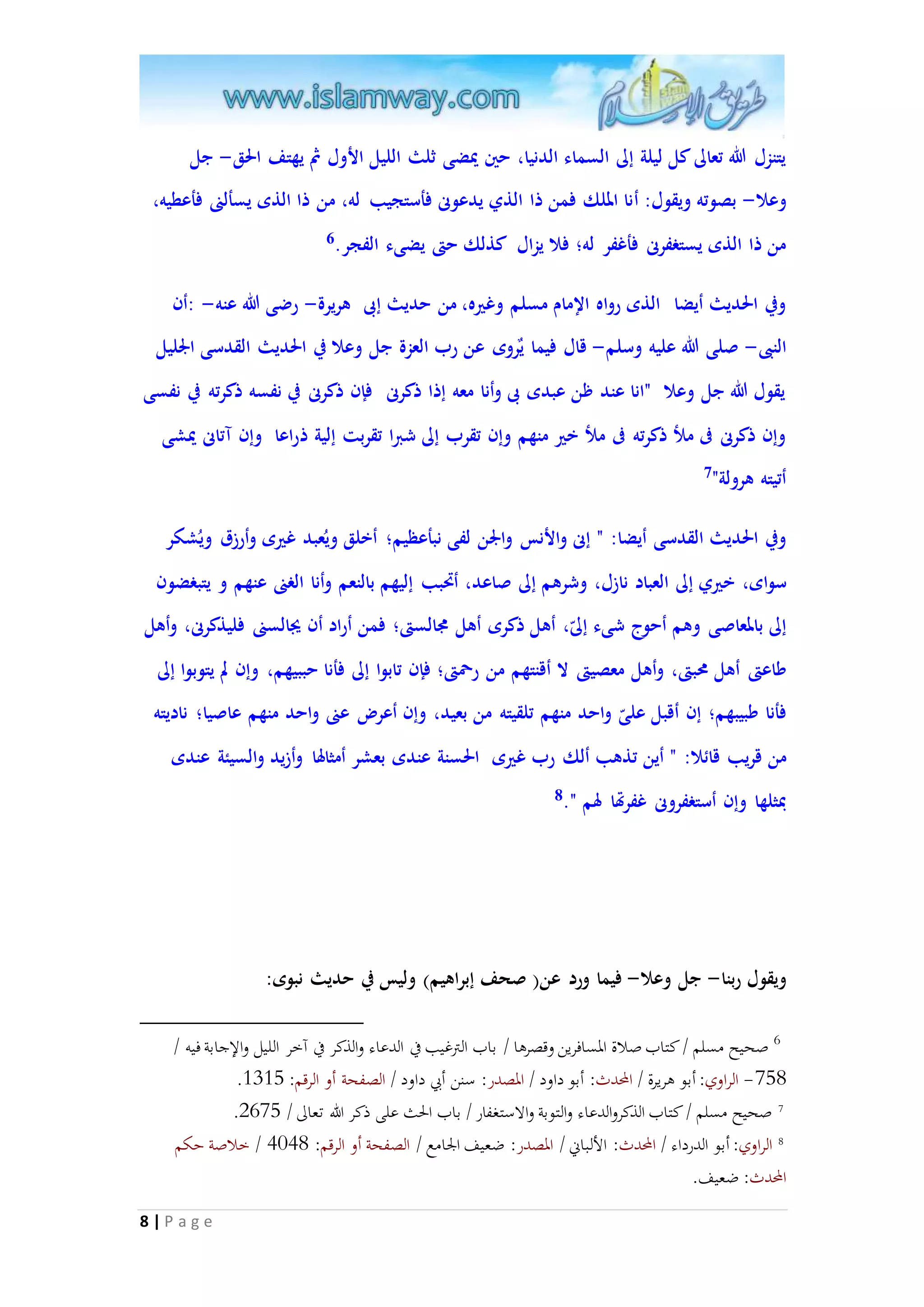 يتنزل الله تعالى كل ليلة إلى السماء الدنيا، حين يْضى ثلث الليل الأول ثُ يهتف الحق- جل 
وعلا- بصوته ويقول: أنا الملك فمن ذا الذي يدعونى فأستجيب له، من ذا الذى يسألنى فأعطيه، 
من ذا الذى يستغفرنى فأغفر له؛ فلا يزال كذلك حتى يضىء الفجر. 6 
وفي الحديث أيضا الذى رواه الإمام مسلم وغيره، من حديث إبى هريرة- رضى الله عنه- :أن 
النبى- صلى الله عليه وسلم- قال فيما يٌروى عن رب العزة جل وعلا في الحديث القدسى الْليل 
يقول الله جل وعلا "انا عند ظن عبدى بى وأنا معه إذا ذكرنى فإن ذكرنى في نفسه ذكرته في نفسى 
وإن ذكرنى فى ملأ ذكرته فى ملأ خير منهم وإن تقرب إلى شبرا تقربت إلية ذراعا وإن آتانى يْشى 
أتيته هرولة" 7 
وفي الحديث القدسى أيضا: " إنى والأنس والْن لفى نبأعظيم؛ أخلق ويعُبد غيرى وأرزق ويُشكر 
سواى، خيري إلى العباد نازل، وشرهم إلى صاعد، أتَبب إليهم بالنعم وأنا الغنى عنهم و يتبغضون 
إلى بالمعاصى وهم أحوج شىء إلى ، أهل ذكرى أهل مجالستى؛ فمن أراد أن يجالسنى فليذكرنى، وأهل 
طاعتى أهل محبتى، وأهل معصيتى لا أقنتهم من رحمتى؛ فإن تابوا إلى فأنا حببيهم، وإن لم يتوبوا إلى 
فأنا طبيبهم؛ إن أقبل عل ى واحد منهم تلقيته من بعيد، وإن أعر عنى واحد منهم عاصيا؛ ناديته 
من قريب قائلا: " أين تذهب ألك رب غيرى الحسنة عندى بعشر أمثالها وأزيد والسيئة عندى 
بمثلها وإن أستغفرونى غفرتها لهم ". 8 
8 | P a g e 
ويقول ربنا- جل وعلا- فيما ورد عن) صحف إبراهيم( وليس في حديث نبوى: 
6 صحيح مسلم / كتاب صلاة المسافرين وقصرها / باب الترغيب في الدعاء والذكر في آخر الليل والإجابة فيه / 
. -085 الراوي: أبو هريرة / المحدث: أبو داود / المصدر: سنن أبي داود / الصفحة أو الرقم: 3138 
. 7 صحيح مسلم / كتاب الذكروالدعاء والتوبة والاستغفار / باب الحث على ذكر الله تعالى / 2708 
8 الراوي: أبو الدرداء / المحدث: الألباني / المصدر: ضعيف الجامع / الصفحة أو الرقم: 9795 / خلاصة حكم 
المحدث: ضعيف. 
 