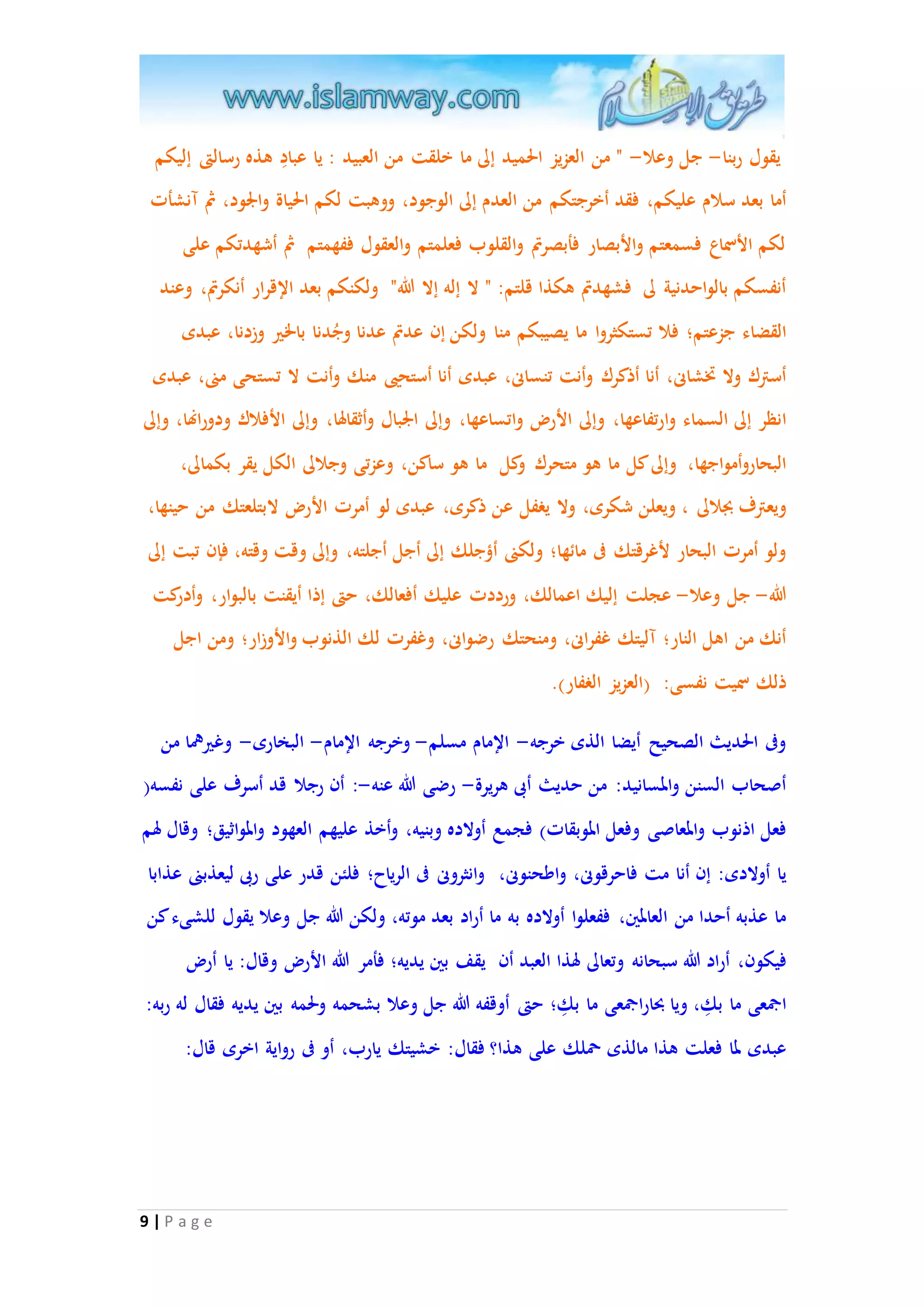 يقول ربنا- جل وعلا- " من العزيز الحميد إلى ما خلقت من العبيد : يا عبادِ هذه رسالتى إليكم 
أما بعد سلام عليكم، فقد أخرجتكم من العدم إلى الوجود، ووهبت لكم الحياة والْود، ثُ آنشأت 
لكم الأسماع فسمعتم والأبصار فأبصرتم والقلوب فعلمتم والعقول ففهمتم ثُ أشهدتكم على 
أنفسكم بالواحدنية لى فشهدتم هكذا قلتم: " لا إله إلا الله" ولكنكم بعد الإقرار أنكرتم، وعند 
القضاء جزعتم؛ فلا تستكثروا ما يصيبكم منا ولكن إن عدتم عدنا وجُدنا بالخير وزدنا، عبدى 
أسترك ولا تخشانى، أنا أذكرك وأنت تنسانى، عبدى أنا أستحيى منك وأنت لا تستحى منى، عبدى 
انظر إلى السماء وارتفاعها، وإلى الأر واتساعها، وإلى الْبال وأثقالها، وإلى الأفلاك ودورانها، وإلى 
البحاروأمواجها، وإلى كل ما هو متحرك وكل ما هو ساكن، وعزتى وجلالى الكل يقر بكمالى، 
ويعترف بجلالى ، ويعلن شكرى، ولا يغفل عن ذكرى، عبدى لو أمرت الأر لابتلعتك من حينها، 
ولو أمرت البحار لأغرقتك فى مائها؛ ولكنى أ ؤجلك إلى أجل أجلته، وإلى وقت وقته، فإن تبت إلى 
الله- جل وعلا- عجلت إليك اعمالك، ورددت عليك أفعالك، حتى إذا أيقنت بالبوار، وأدركت 
أنك من اهل النار؛ آليتك غفرانى، ومنحتك رضوانى، وغفرت لك الذنوب والأوزار؛ ومن اجل 
ذلك سميت نفسى: )العزيز الغفار(. 
وفى الحديث الصحيح أيضا الذى خرجه- الإمام مسلم- وخرجه الإمام- البخارى- وغيرهما من 
أصحاب السنن والمسانيد: من حديث أبى هريرة- رضى الله عنه-: أن رجلا قد أسرف على نفسه) 
فعل اذنوب والمعاصى وفعل الموبقات( فجمع أولاده وبنيه، وأخذ عليهم العهود والمواثيق؛ وقال لهم 
يا أولادى: إن أنا مت فاحرقونى، واطحنونى، وانثرونى فى الرياح؛ فلئن قدر على ربى ليعذبنى عذابا 
ما عذبه أحدا من العالمين، ففعلوا أولاده به ما أراد بعد موته، ولكن الله جل وعلا يقول للشىء كن 
فيكون، أراد الله سبحانه وتعالى لهذا العبد أن يقف بين يديه؛ فأمر الله الأر وقال: يا أر 
اجمعى ما بكِ ، ويا بحا راجمعى ما بكِ ؛ حتى أوقفه الله جل وعلا بشحمه ولحمه بين يديه فقال له ربه: 
عبدى لما فعلت هذا مالذى حملك على هذا؟ فقال: خشيتك يارب، أو فى رواية اخرى قال: 
9 | P a g e 
 