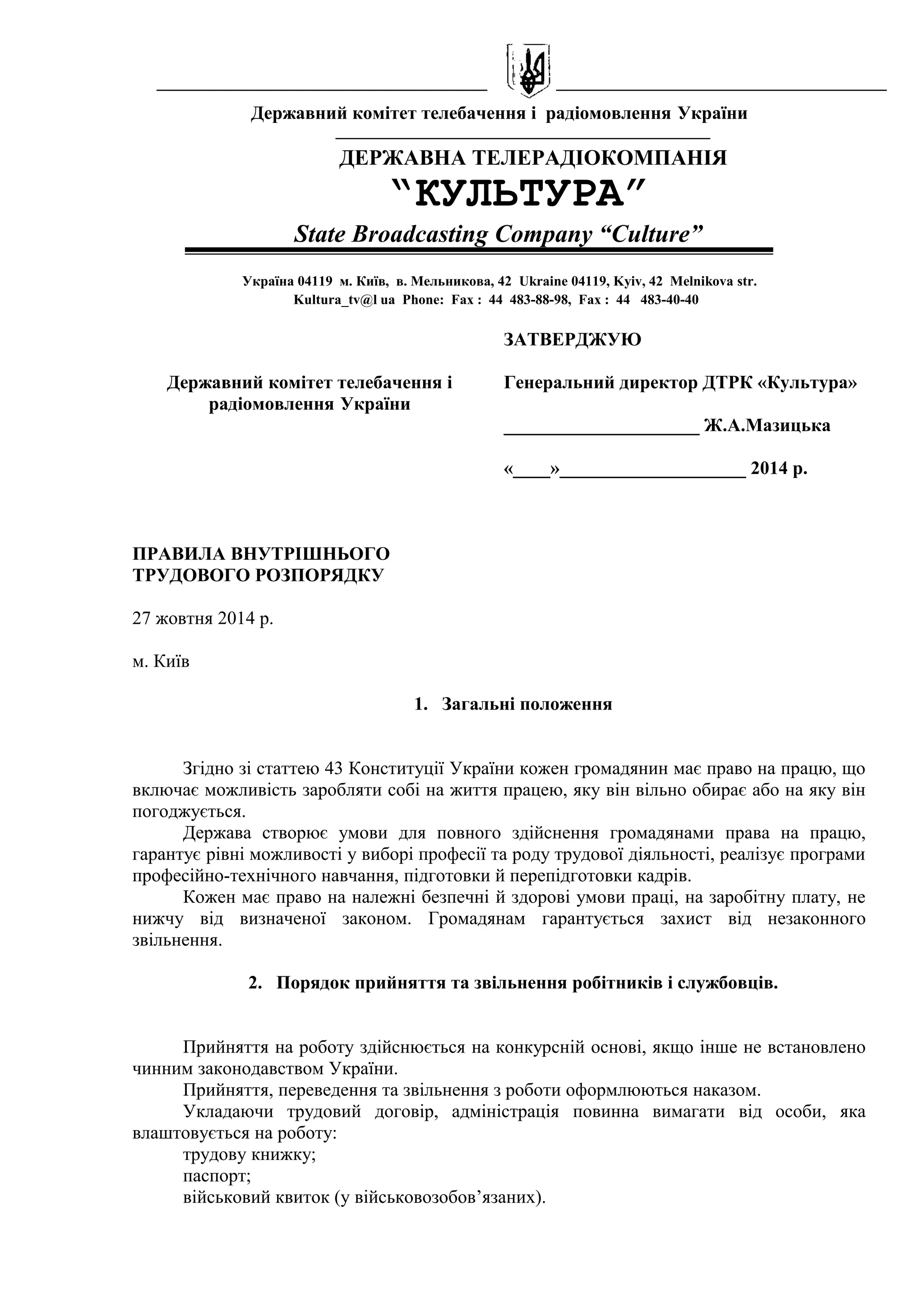 Державний комітет телебачення і радіомовлення України 
ДЕРЖАВНА ТЕЛЕРАДІОКОМПАНІЯ 
“КУЛЬТУРА” 
State Broadcasting Company “Culture” 
Україна 04119 м. Київ, в. Мельникова, 42 Ukraine 04119, Kyiv, 42 Melnikova str. 
Kultura_tv@l ua Phone: Fax : 44 483-88-98, Fax : 44 483-40-40 
Державний комітет телебачення і 
радіомовлення України 
ЗАТВЕРДЖУЮ 
Генеральний директор ДТРК «Культура» 
_____________________ Ж.А.Мазицька 
«____»____________________ 2014 р. 
ПРАВИЛА ВНУТРІШНЬОГО 
ТРУДОВОГО РОЗПОРЯДКУ 
27 жовтня 2014 р. 
м. Київ 
1. Загальні положення 
Згідно зі статтею 43 Конституції України кожен громадянин має право на працю, що 
включає можливість заробляти собі на життя працею, яку він вільно обирає або на яку він 
погоджується. 
Держава створює умови для повного здійснення громадянами права на працю, 
гарантує рівні можливості у виборі професії та роду трудової діяльності, реалізує програми 
професійно-технічного навчання, підготовки й перепідготовки кадрів. 
Кожен має право на належні безпечні й здорові умови праці, на заробітну плату, не 
нижчу від визначеної законом. Громадянам гарантується захист від незаконного 
звільнення. 
2. Порядок прийняття та звільнення робітників і службовців. 
Прийняття на роботу здійснюється на конкурсній основі, якщо інше не встановлено 
чинним законодавством України. 
Прийняття, переведення та звільнення з роботи оформлюються наказом. 
Укладаючи трудовий договір, адміністрація повинна вимагати від особи, яка 
влаштовується на роботу: 
трудову книжку; 
паспорт; 
військовий квиток (у військовозобов’язаних). 
 