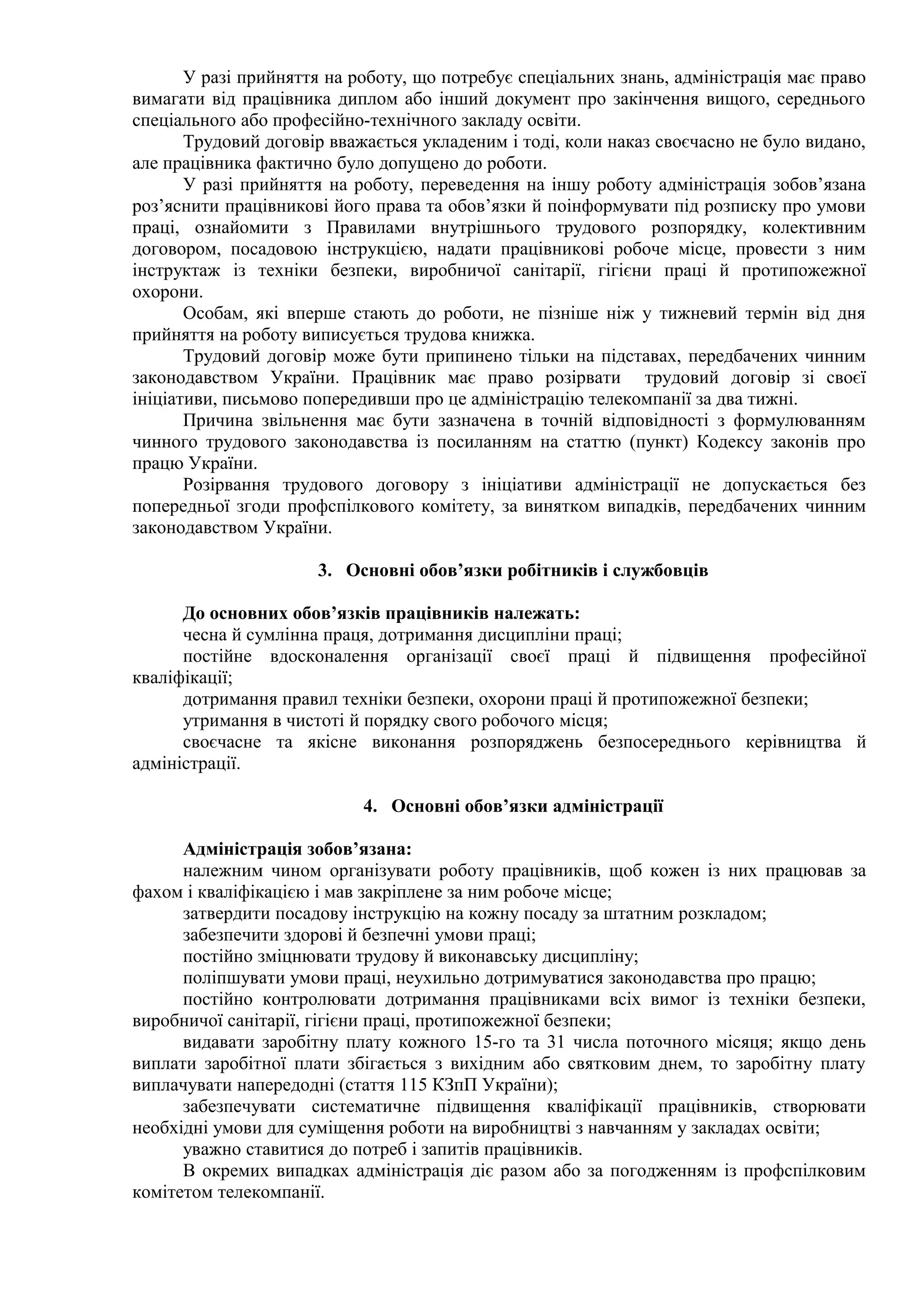 У разі прийняття на роботу, що потребує спеціальних знань, адміністрація має право 
вимагати від працівника диплом або інший документ про закінчення вищого, середнього 
спеціального або професійно-технічного закладу освіти. 
Трудовий договір вважається укладеним і тоді, коли наказ своєчасно не було видано, 
але працівника фактично було допущено до роботи. 
У разі прийняття на роботу, переведення на іншу роботу адміністрація зобов’язана 
роз’яснити працівникові його права та обов’язки й поінформувати під розписку про умови 
праці, ознайомити з Правилами внутрішнього трудового розпорядку, колективним 
договором, посадовою інструкцією, надати працівникові робоче місце, провести з ним 
інструктаж із техніки безпеки, виробничої санітарії, гігієни праці й протипожежної 
охорони. 
Особам, які вперше стають до роботи, не пізніше ніж у тижневий термін від дня 
прийняття на роботу виписується трудова книжка. 
Трудовий договір може бути припинено тільки на підставах, передбачених чинним 
законодавством України. Працівник має право розірвати трудовий договір зі своєї 
ініціативи, письмово попередивши про це адміністрацію телекомпанії за два тижні. 
Причина звільнення має бути зазначена в точній відповідності з формулюванням 
чинного трудового законодавства із посиланням на статтю (пункт) Кодексу законів про 
працю України. 
Розірвання трудового договору з ініціативи адміністрації не допускається без 
попередньої згоди профспілкового комітету, за винятком випадків, передбачених чинним 
законодавством України. 
3. Основні обов’язки робітників і службовців 
До основних обов’язків працівників належать: 
чесна й сумлінна праця, дотримання дисципліни праці; 
постійне вдосконалення організації своєї праці й підвищення професійної 
кваліфікації; 
дотримання правил техніки безпеки, охорони праці й протипожежної безпеки; 
утримання в чистоті й порядку свого робочого місця; 
своєчасне та якісне виконання розпоряджень безпосереднього керівництва й 
адміністрації. 
4. Основні обов’язки адміністрації 
Адміністрація зобов’язана: 
належним чином організувати роботу працівників, щоб кожен із них працював за 
фахом і кваліфікацією і мав закріплене за ним робоче місце; 
затвердити посадову інструкцію на кожну посаду за штатним розкладом; 
забезпечити здорові й безпечні умови праці; 
постійно зміцнювати трудову й виконавську дисципліну; 
поліпшувати умови праці, неухильно дотримуватися законодавства про працю; 
постійно контролювати дотримання працівниками всіх вимог із техніки безпеки, 
виробничої санітарії, гігієни праці, протипожежної безпеки; 
видавати заробітну плату кожного 15-го та 31 числа поточного місяця; якщо день 
виплати заробітної плати збігається з вихідним або святковим днем, то заробітну плату 
виплачувати напередодні (стаття 115 КЗпП України); 
забезпечувати систематичне підвищення кваліфікації працівників, створювати 
необхідні умови для суміщення роботи на виробництві з навчанням у закладах освіти; 
уважно ставитися до потреб і запитів працівників. 
В окремих випадках адміністрація діє разом або за погодженням із профспілковим 
комітетом телекомпанії. 
 