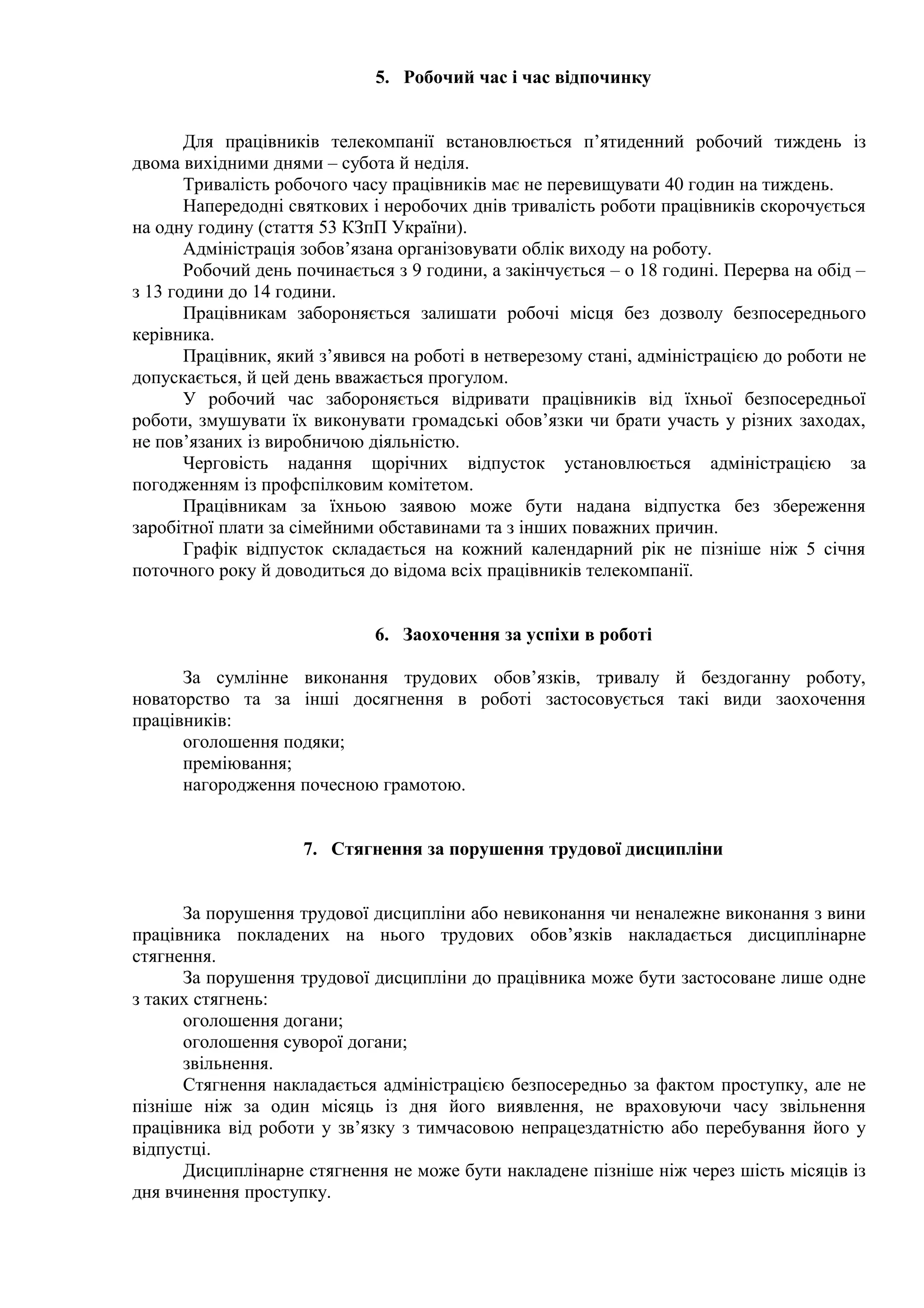 5. Робочий час і час відпочинку 
Для працівників телекомпанії встановлюється п’ятиденний робочий тиждень із 
двома вихідними днями – субота й неділя. 
Тривалість робочого часу працівників має не перевищувати 40 годин на тиждень. 
Напередодні святкових і неробочих днів тривалість роботи працівників скорочується 
на одну годину (стаття 53 КЗпП України). 
Адміністрація зобов’язана організовувати облік виходу на роботу. 
Робочий день починається з 9 години, а закінчується – о 18 годині. Перерва на обід – 
з 13 години до 14 години. 
Працівникам забороняється залишати робочі місця без дозволу безпосереднього 
керівника. 
Працівник, який з’явився на роботі в нетверезому стані, адміністрацією до роботи не 
допускається, й цей день вважається прогулом. 
У робочий час забороняється відривати працівників від їхньої безпосередньої 
роботи, змушувати їх виконувати громадські обов’язки чи брати участь у різних заходах, 
не пов’язаних із виробничою діяльністю. 
Черговість надання щорічних відпусток установлюється адміністрацією за 
погодженням із профспілковим комітетом. 
Працівникам за їхньою заявою може бути надана відпустка без збереження 
заробітної плати за сімейними обставинами та з інших поважних причин. 
Графік відпусток складається на кожний календарний рік не пізніше ніж 5 січня 
поточного року й доводиться до відома всіх працівників телекомпанії. 
6. Заохочення за успіхи в роботі 
За сумлінне виконання трудових обов’язків, тривалу й бездоганну роботу, 
новаторство та за інші досягнення в роботі застосовується такі види заохочення 
працівників: 
оголошення подяки; 
преміювання; 
нагородження почесною грамотою. 
7. Стягнення за порушення трудової дисципліни 
За порушення трудової дисципліни або невиконання чи неналежне виконання з вини 
працівника покладених на нього трудових обов’язків накладається дисциплінарне 
стягнення. 
За порушення трудової дисципліни до працівника може бути застосоване лише одне 
з таких стягнень: 
оголошення догани; 
оголошення суворої догани; 
звільнення. 
Стягнення накладається адміністрацією безпосередньо за фактом проступку, але не 
пізніше ніж за один місяць із дня його виявлення, не враховуючи часу звільнення 
працівника від роботи у зв’язку з тимчасовою непрацездатністю або перебування його у 
відпустці. 
Дисциплінарне стягнення не може бути накладене пізніше ніж через шість місяців із 
дня вчинення проступку. 
 