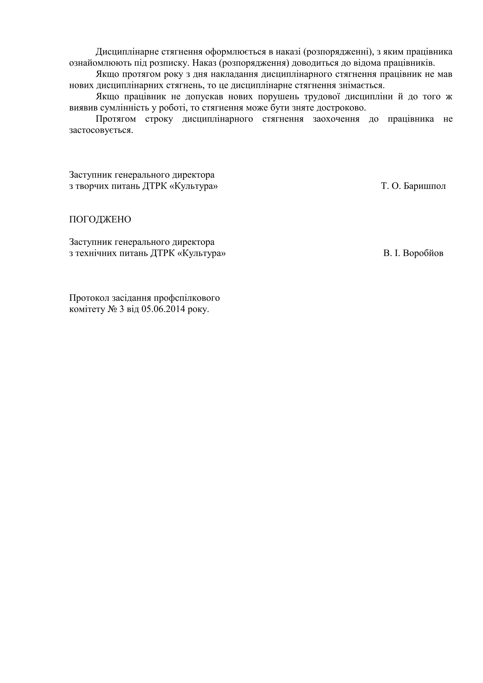 Дисциплінарне стягнення оформлюється в наказі (розпорядженні), з яким працівника 
ознайомлюють під розписку. Наказ (розпорядження) доводиться до відома працівників. 
Якщо протягом року з дня накладання дисциплінарного стягнення працівник не мав 
нових дисциплінарних стягнень, то це дисциплінарне стягнення знімається. 
Якщо працівник не допускав нових порушень трудової дисципліни й до того ж 
виявив сумлінність у роботі, то стягнення може бути зняте достроково. 
Протягом строку дисциплінарного стягнення заохочення до працівника не 
застосовується. 
Заступник генерального директора 
з творчих питань ДТРК «Культура» Т. О. Баришпол 
ПОГОДЖЕНО 
Заступник генерального директора 
з технічних питань ДТРК «Культура» В. І. Воробйов 
Протокол засідання профспілкового 
комітету № 3 від 05.06.2014 року. 
