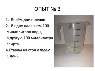 ОПЫТ № 3 
1. Берём две тарелки. 
2. В одну наливаем 100 
миллилитров воды, 
в другую 100 миллилитра 
спирта. 
4.Ставим на стол и ждем 
1 день. 
 