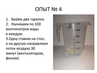 ОПЫТ № 4 
1. Берём две тарелки. 
2. Наливаем по 100 
миллилитров воды 
в каждую. 
3.Одну ставим на стол, 
а на другую направляем 
поток воздуха 30 
минут (вентилятором, 
феном). 
 