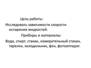 Цель работы: 
Исследовать зависимости скорости 
испарения жидкостей. 
Приборы и материалы: 
Вода, спирт, стакан, измерительный стакан, 
тарелки, холодильник, фен, фотоаппарат. 
 