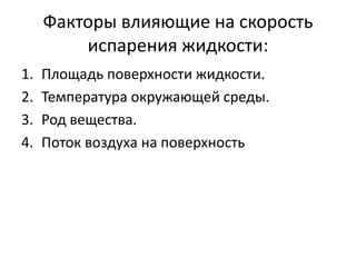 Факторы влияющие на скорость 
испарения жидкости: 
1. Площадь поверхности жидкости. 
2. Температура окружающей среды. 
3. Род вещества. 
4. Поток воздуха на поверхность 
 