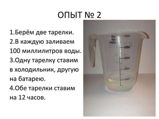 ОПЫТ № 2 
1.Берём две тарелки. 
2.В каждую заливаем 
100 миллилитров воды. 
3.Одну тарелку ставим 
в холодильник, другую 
на батарею. 
4.Обе тарелки ставим 
на 12 часов. 
 
