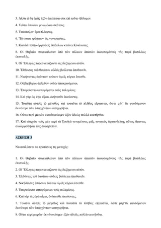 3. Ἀλλὰ τί δὴ ὑμᾶς ἐξὸν ἀπολέσαι οὐκ ἐπὶ τοῦτο ἤλθομεν. 
4. Ταῦτα ἐποίουν γενομένου σκότους. 
5. Ἐπαιάνιζον ἅμα πλέοντες. 
6. Ἔστησαν τρόπαιον ὡς νενικηκότες. 
7. Καὶ διὰ τοῦτο ὀργισθεὶς Ἀπόλλων κτείνει Κύκλωπας. 
8. Οἱ Θηβαῖοι συνεκάλεσαν ἀπὸ τῶν πόλεων ἁπασῶν ἀκουσομένους τῆς παρὰ βασιλέως 
ἐπιστολῆς. 
9. Οἱ Ἕλληνες παρεσκευάζοντο ὡς δεξόμενοι αὐτόν. 
10. Ἐλθόντος τοῦ θανάτου οὐδεὶς βούλεται ἀποθανεῖν. 
11. Νικήσαντες ἁπάντων τούτων ὑμεῖς κύριοι ἔσεσθε. 
12. Οἱ βάρβαροι ἀπῆλθον οὐδὲν ἀποκρινόμενοι. 
13. Ἐπορεύοντο κατοψόμενοι τοὺς πολεμίους. 
14. Καὶ γὰρ ὡς ἐγὼ οἶμαι, ὀνήσεσθε ἀκούοντες. 
15. Τοιαῦτα αὐτοῖς τὸ μέγεθος καὶ τοσαῦτα τὸ πλῆθος εἴργασται, ὥστε μήτ’ ἂν ψευδόμενον 
δεινότερα τῶν ὑπαρχόντων κατηγορῆσαι. 
16. Οὕτω περὶ μικρῶν ἐκινδυνεύομεν ἐξὸν ἀδεῶς πολλὰ κεκτῆσθαι. 
17. Καὶ αἰσχρὸν τοὺς μὲν περὶ τὰ Τρωϊκὰ γενομένους μιᾶς γυναικὸς ἁρπασθείσης οὕτως ἅπαντας 
συνοργισθῆναι τοῖς ἀδικηθεῖσιν. 
ΑΣΚΗΣΗ 3 
Να αναλύσετε σε προτάσεις τις μετοχές: 
1. Οἱ Θηβαῖοι συνεκάλεσαν ἀπὸ τῶν πόλεων ἁπασῶν ἀκουσομένους τῆς παρὰ βασιλέως 
ἐπιστολῆς. 
2. Οἱ Ἕλληνες παρεσκευάζοντο ὡς δεξόμενοι αὐτόν. 
3. Ἐλθόντος τοῦ θανάτου οὐδεὶς βούλεται ἀποθανεῖν. 
4. Νικήσαντες ἁπάντων τούτων ὑμεῖς κύριοι ἔσεσθε. 
5. Ἐπορεύοντο κατοψόμενοι τοὺς πολεμίους. 
6. Καὶ γὰρ ὡς ἐγὼ οἶμαι, ὀνήσεσθε ἀκούοντες. 
7. Τοιαῦτα αὐτοῖς τὸ μέγεθος καὶ τοσαῦτα τὸ πλῆθος εἴργασται, ὥστε μήτ’ἂν ψευδόμενον 
δεινότερα τῶν ὑπαρχόντων κατηγορῆσαι. 
8. Οὕτω περὶ μικρῶν ἐκινδυνεύομεν ἐξὸν ἀδεῶς πολλὰ κεκτῆσθαι. 
 