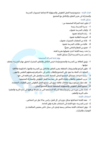 هدف اللجنة : تشجيع وتنمية العمل التطوعي والمسؤولية الجتماعية لمنسوبات المدرسة 
والمشاركة في تعزيز التعاون والتكامل مع المجتمع 
تشكيل اللجنة : 
أ ( تتكون لجنة الشراكة المجتمعية من : 
-1 مديرة المدرسة رئيسة 
-2 وكيلت المدرسة عضوات 
-3 رائدة النشاط عضوة 
-4 المرشدة الطلبية عضوة 
-5 ثلثة من المعلمات المتميزات عضوات 
-6 طالبة من طالبات المدرسة عضوة 
-7 عضو من القطاع الخاص عضوا 
ب( تحدد رئيسة اللجنة أحدى عضواتها مقررة للجنة. 
ج ( تصدر مديرة المدرسة قرارا بتشكيل اللجنة. 
مهام لجنة الشراكة المجتمعية : 
-1 توثيق العلقة بين المدرسة والمجتمع وإيجاد فرص التكامل والتعاون المشترك لتحقيق مهام المدرسة بمختلف 
جوانبها . 
-2 تطوير البرامج والمشروعات المتعلقة بتعزيز التعاون والتكامل بين المدرسة والجهات الحكومية والهلية 
المحلية ذات الصلة بما يعود على المجتمع والطلب بالخير في حاضرهم ومستقبلهم التعليمي والمهني . 
-3 دراسة احتياجات ومشاكل المجتمع المحلي المحيط بالمدرسة والعمل على المساهمة في حلها . 
-4 تدريب المعلمين والطلب وأولياء  المور على ممارسة العمل التطوعي والمشاركة المجتمعية . 
-5 عقد ندوات وبرامج تربوية ولقاء ات ثقافية تسهم في تشجيع العمل التطوعي ضمن التعليمات المعتمدة. 
-6 تشجيع العمل التطوعي والمسؤولية المجتمعية لخدمة المجتمع المحلي . 
-7 إعداد تقارير دورية عن برامج وأنشطة الشراكة المجتمعية التي تم تنفيذها ورفعها إلى إدارة التربية والتعليم/ 
مكتب التربية والتعليم . 
اجتماعات اللجنة : 
-1 تعقد اللجنة اجتماعاتها بشكل دوري في كل فصل دراسي بما ل يقل عن اجتماعين . 
-2 لمدير المدرسة دعوة اللجنة إلى اجتماعات طارئة وفق الحاجة. 
-3 توثق اجتماعات اللجنة بمحاضر رسمية وتدون في سجل خاص متضمن المناقشات و 
التوصيات والقرارات. 
 