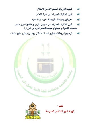 تحديد الاداريات المسئولات عن الاستلام 
قبول الطالبات المحولات من ادارة التعليم 
تعريفهن بطريقة تنظيم الملف من ادارة التعليم 
قبول الطالبات المحولات من مدارس أخرى أو مناطق أخرى حسب 
مساحات الفصول و سعتها و حسب التعميم الوارد من الوزارة 
توضيح شروط التسجيل و المستندات التي يجب أن يحتوي عليها الملف 
ثانيا : 
تهيئة الجو المناسب للمدرسة 
 