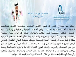 أهداف مشروع الملك عبد الله 
لتطوير التعليم 
ويهدف هذا المشروع الكبير إلى تطوير المناهج التعليمية بمفهومها الشامل لتستجيب 
للتطورات العلمية والتقنية الحديثة ، وتلبي الحاجات القيمية والمعرفية والمهنية والنفسية 
والبدنية والعقلية والمعيشية لدى الطالب والطالبة. إضافة إلى إعادة تأهيل المعلمين 
والمعلمات، وتهيئتهم لأداء مهامّهم التربويّة والتعليميّة بما يحقّق أهداف المناهج التعليميّة 
المطوّرة .كما يهدف إلى تحسين البيئة التعليمية وتأهيلها وتهيئتها لإدماج التقنية والنموذج 
ّ 
الرقمي للمنهج ؛ لتكون بيئة الفصل والمدرسة بيئة محفزة للتعل م 
من أجل تحقيق مستوى 
أعلى من التحصيل والتدريب .وكذلك تعزيز القدرات الذاتية والمهارية والإبداعية وتنمية 
المواهب والهوايات وإشباع الرغبات النفسية لدى الطلاب والطالبات، وتعميق المفاهيم 
والروابطالوطنيّة والاجتماعيّة من خلال الأنشطة غير الصفية بمختلفأنواعها . 
 