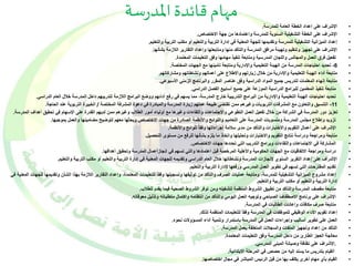 مهام قائدة المدرسة 
• الإشراف على إعداد الخطة العامة للمدرسة. 
• الإشراف على الخطة التشغيلية السنوية للمدرسة واعتمادها من جهة الاختصاص. 
• إعداد الميزانية التشغيلية للمدرسة وتقديمها للجهة المعنية في إدارة التربية والتعليم أو مكتب التربية والتعليم. 
• الإشراف على تجهيز وتنظيم وتهيئة مرافق المدرسة والتأكد منها ومتابعتها وإعداد التقارير اللازمة بشأنها. 
• تفعيل فرق العمل والمجالس واللجان المدرسية ومتابعة تنفيذ مهامها وفق التعليمات المعتمدة. 
-6 تحديد احتياجات المدرسة من الهيئة التعليمية والإدارية ومتابعة تأمينها مع الجهات المختصة. • 
• متابعة أداء الهيئة التعليمية والإدارية من خلال زيارتهم والاطلاع على أعمالهم ونشاطاتهم ومشاركاتهم. 
• متابعة إنهاء المعلمات لتدريس جميع المواد الدراسية وفق عناصر المقرر والبرنامج الزمني الأسبوعي. 
• متابعة تنفيذ المعلمين للبرامج الدراسية الموزعة على جميع أسابيع الفصل الدراسي. 
• تحديد احتياجات الهيئة التعليمية والإدارية من البرامج التدريبية خارج المدرسة، مما يسهم في رفع أدائهم ووضع البرامج اللازمة لتدريبهم داخل المدرسة خلال العام الدراسي. 
-11 التنسيق والتعاون مع المشرفات التربويات وغيرهم ممن تقتضي طبيعة عملهم زيارة المدرسة والمبادرة في دعوة المشرفة المختصة / الخبيرة التربوية عند الحاجة. • 
• تعزيز دور المدرسة في الشراكة من خلال تفعيل العمل التطوعي والاجتماعات واللقاءات وغيرها مع أولياء أمور الطلاب وغيرهم ممن لديهم القدرة على الإسهام في تحقيق أهداف المدرسة. 
• تزويد وإطلاع مجلس المدرسة ومنسوبات المدرسة على التعاميم واللوائح والأنظمة الصادرة من جهات الاختصاص وبحثها معهم لتوضيح مضامينها والعمل بموجبها. 
• الإشراف على أعمال التقويم والاختبارات والتأكد من مدى سلامة إجراءاتها وفقا للوائح والأنظمة. 
• متابعة ومراجعة ودراسة نتائج التقويم والاختبارات وتحليلها واتخاذ ما يلزم بشأنها للرفع من مستوى التحصيل. 
• المشاركة في الاجتماعات واللقاءات وبرامج التدريب التي تحددها جهات الاختصاص. 
• دراسة ومراجعة الاتفاقيات مع الجهات الحكومية والأهلية المرخصة قبل اعتمادها والتي تسهم في إنجازأعمال المدرسة وتحقيق أهدافها. 
• الإشراف على إعداد التقرير السنوي لإنجازات المدرسة ونشاطاتها خلال العام الدراسي وتقديمه للجهات المعنية في إدارة التربية والتعليم أو مكتب التربية والتعليم. 
• تقديم المقترحات التي تسهم في تطوير العمل المدرسي ورفعها لإدارة التربية والتعليم. 
• إعداد مشروع الميزانية التشغيلية للمدرسة، ومتابعة عمليات الصرف والتأكد من توثيقها وتسجيلها وفقا للتعليمات المعتمدة، وإعداد التقارير اللازمة بهذا الشأن وتقديمها للجهات المعنية في 
إدارة التربية والتعليم أو مكتب التربية والتعليم. 
• متابعة مقصف المدرسة والتأكد من تطبيق الشروط المنظمة لتشغيله ومن توفر الشروط الصحية فيما يقدم للطلاب. 
• الإشراف على برنامج الاصطفاف الصباحي وتوجيه العمل اليومي والتأكد من انتظامه واكتمال متطلباته وتذليل معوقاته. 
• متابعة صرف مكافآت وإعانات الطالبات في المدرسة. 
• إعداد تقويم الأداء الوظيفي للموظفات في المدرسة وفقا للتعليمات المنظمة لذلك. 
• العمل على تطوير أساليب وإجراءات العمل في المدرسة باستمرار وتنمية أداء المسؤولات نحوه. 
• التأكد من إعداد وتجهيز الملفات والسجلات المتعلقة بعمل المدرسة. 
• معالجة العجز الطارئ من داخل المدرسة وفق التعليمات المعتمدة. 
• .الإشراف على نظافة وصيانة المبنى المدرسي. 
• القيام بتدريس ما يسند إليه من حصص في المرحلة الابتدائية. 
• القيام بأي مهام أخرى يكلف بها من قبل الرئيس المباشر في مجال اختصاصها. 
 