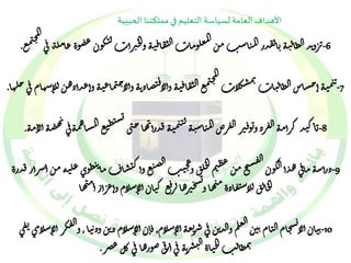 الأهداف العامة لسياسة التعليم في مملكتنا الحبيبة 
-6 كو ن ع ل ت معلوما ت ال ت قا ف ي ه وال ج برأ ت ال ت ر وند الظال ي ه بال قدر الم ياس ب من مع ال مج ن 
ضو ة عامل ة ف ى . 
بم ال ش 
كلا مج ت ن 
مع ال ت قا ف ي ه وألا ف-تصاذ ن ه وألا ح 7 ن م ي ه أحشاس الظال يا ت ن ن ماع ي ه و أعدأذه ن لل اسهام ف ى خلها. 
-8 
يس ت 
ي 
ها ح نى يم ي ه فدرأ ل ي ن ب اك يد كرأم ه ال فرذ و تو ف بر ال فرص الم ياس ي ه ه ص ه أل ام ه 
ط تع المشاهم هف ى . 
-9 طو ي ع ن ت ل ق و عج ي ب الص تع وأك ت شا ف ما ال خ نم ع ط س يح م ن ال ق 
ذرأس ه ماف ى ه دأ الكو ن ل يه م ن أسرأر فدر ة 
ع ك يا ن أل اسلام و أع رأ ر أم يها 
فس ج برها لر ي 
ال خال ق للاس ت قاذ ة م يها و 
ن يا ن ألا يسخام ال يام ن ين الع لم وال دت ن ف ى س ت رع ه أل اسلام , ف ا ن أل اسلام ذ ت ن وذ ن ي ا , و 
ال ق كر أل اسلام ى 
ت ف -10 ى 
بمظال ب الج يا ة ال ت ش ن ر ه ف ى أ ف ر ى صورها ف ى كل عصر. 
 