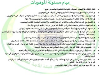 مهام مسئولة الموهوبات 
• تنفيذ الخطة وفقا للمعايير العلمية والضوابط التنظيمية المنصوص عليها. 
2.المشاركة والتنسيق بترشيح الطلبة للمشروع الوطني للتعرف على الموهوبين. • 
3.اختيار وترشيح الطلبة لبرامج الموهوبين في المدرسة وخارجها وفق مخرجات المشروع الوطني للتعرف على الموهوبين. • 
4.إعداد قاعدة بيانات للطلاب الموهوبين داخل المدرسة وتزويد إدارة/قسم الموهوبين بنسخة منها. • 
5.التنسيق مع المرشد الطلابي بالمدرسة لتوفير الرعاية النفسية والاجتماعية المناسبة للطلاب الموهوبين. • 
6.تنمية مهارات التفكير والبحث العلمي لدى الطلبة الموهوبين من خلال تقديم البرامج الإثرائية. • 
7.الإسهام في تقديم برامج إثرائية لتنمية قدرات الطلبة الموهوبين الفردية التي تناسب اهتماماتهم وميولهم. • 
8.دراسة أثر البرامج الإثرائية على الطلاب الموهوبين من النواحي العلمية والنفسية والاجتماعية ورفع توصيات بهذا الشأن لتطوير • 
وتجويد العمل وتحسينه. 
9.إبراز جميع أعمال ومنجزات الطلبة الموهوبين داخل المدرسة من خلال المعرض الختامي السنوي. • 
10 .المشاركة في تقويم برامج الموهوبين في المدرسة باستخدام أدوات التقويم المعتمدة من الإدارة العامة للموهوبين. • 
11 .المشاركة في عضوية اللجان الخاصة بالموهوبين داخل المدرسة مثل لجنة تسريع الطلبة الموهوبين وغيرها من اللجان. • 
12 .الإسهام في نشر ثقافة الموهبة والإبداع داخل المجتمع المدرسي والبيئة المحيطة. • 
13 .المشاركة في البرامج الإثرائية والمسابقات التي تنفذها إدارة/قسم الموهوبين في إدارة التربية والتعليم. • 
14 .حضور ورش العمل والاجتماعات الدورية والبرامج التدريبية لمعلمي الموهوبين وفق خطة إدارة/قسم الموهوبين في إدارة • 
التربية والتعليم. 
15 .إعداد تقرير ختامي سنوي عن البرامج المنفذه والدور الذي قام به معلم الموهوبين داخل المدرسة ورفعها لإدارة/قسم • 
الموهوبين في إدارة التربية والتعليم. 
16 .أية مهام أخرى يتم التكليف بها في مجال اختصاصه. • 
 