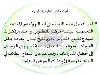 المجتمعات التعليمية المهنية 
• تعيييد أفضيييل نظيييم التعلييييم فيييي العيييالم وتعتبييير المجتمعيييات 
التعليميييييييييية المهنيييييييييية مركيييييييييزا للتطيييييييييوير، وأحيييييييييد مرتكيييييييييزات 
نمييوذج تطييوير المييدارس ،فحييي تتيييع تبييادل المع رفيية ونقييل 
الخبيييرات ، وتيييوفير بيئييية عميييل داعمييية تسيييهم فيييي ال وصيييول 
إلى أفضل الممارسات ، وتسياعد عليى انيدماج الطي لاب فيي 
البيئة المدرسية وزيادة اقبالهم على التعلم 
 