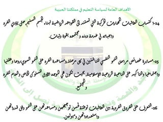 الأهداف العامة لسياسة التعليم في مملكتنا الحبيبة 
ال ق س ت يد الى ي مهارأ ت الجرك ي ه ال ن ى ال أك تشا ت الظال يات ل نم الش 
-24 وأعد ال ربا ض ي ه ل ي 
جسم ال 
ياء ,ح نى ت وذ ي ال فرذ 
و ة ون يا ت 
ت ق ج نمعه م 
وأ ح يا نه ف ى حدم ه ذ ن يه و . 
مرأخل ال نمو 
ال ص ت ق 
س ى لل يا ست ي ن ف ى كل مرخل -25 ة مشا تر ة حصا ب,ومشاعد ة ال فرذ على ال ن مو الشو ي : روخا و 
ع ق ل يا ح نماع يا ي اك على ياح اسلام ل 
وأ وال يد ال ي ه الروح ي ه أل ي ه , 
كو ن ه ى المو حه أل اول ت يج ي ب لشلوك ال خاص والعام لل فرذ 
ج نمع الم 
و . 
ل 
جس تو حي 
ن -هه ن 26 ومشاع يمو و ف ق فدرأ ال ن ه ن على 
يد 
ال تعر ف على ال فرو ق ال فرذ ن ه ن ي ن الظال يا ت توط ي ه ه ن 
وأس تعدأذأ يه ن و متوله ن 
. 
 