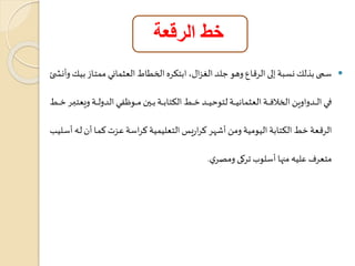 خط الرقعة 
سمي بذلك نعبة إلى الر اع وهو جلد الغزا لم ابتكره الخطاط العثماني ممتااز بياك وأن ا  
فاااااي الااااادواوين الخلافاااااة العثمانياااااة لتوتياااااد خاااااط الكتاباااااة باااااين ماااااو ةي الدولاااااة ويعتبااااار خاااااط 
الر عة خط الكتابة اليومية ومن أشار كراريس التعليمية كراسة عاز كماا أن لاه أساليب 
متعرف عليه مناا أسلو تركى ومصري . 
 
