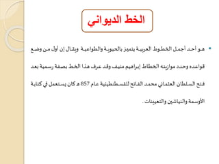 الخط الديواني 
هاااااو أتاااااد أجمااااال الخطاااااوط العربياااااة هتمياااااز بال يوياااااة والطواعياااااة ويراااااا إن أو مااااان وكاااااع  
واعااده وتاادا موازينااه الخطاااط إبااراهيم منيااف و ااد عاارف هااذا الخااط بصااةة رساامية بعااد 
فاااتل العااالطان العثمااااني محماااد الةااااتل للرعاااطنطينية عاااام 857 ه كاااان يعاااتعمل فاااي كتاباااة 
الأوسمة والنياشين والتعيينا . 
 