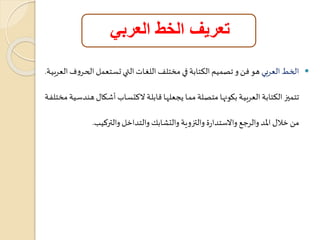 تعريف الخط العربي 
الخط العربي هو فن و تصميم الكتابة في مختلف اللغاا اليات تعاتعمل ال اروف العربياة.  
تتميز الكتابة العربياة بووهااا متصالة مماا هاعلااا ابلاة لاكتعاا أشاوا هندساية مختلةاة 
من خلا المد والرجع والاستدارة والتزوية والتشابك والتداخل والتركيب. 
 