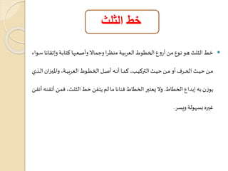 خط الثلث 
خط الثلث هاو ناوع مان أروع الخطاوط العربياة منجارا وجماالا وأتاعةاا كتاباة وإتراناا ساواس  
مااان تياااث ال ااارف أو مااان تياااث التركيااابلم كماااا أناااه أتااال الخطاااوط العربياااةلم والميااازان الاااذي 
هوزن به إبداع الخطاط. ولا يعتبر الخطاط فنانا ما لم هترن خط الثلاثلم فمان أترناه أتران 
غيره بعاولة ويعر. 
 