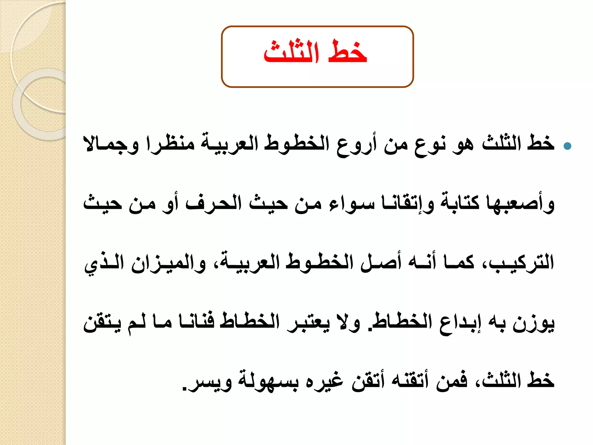 خط الثلث 
خط الثلث هو نوع من أروع الخطيوط العربيية منايرا وجميالا  
وأصعبها كتابة وإتقانيا سيوا مين حييث الحيرف أو مين حييث 
التركيييب، كمييا أنييه أصييل الخطييوط العربييية، والميييزان الييذي 
يوزن به إبيداع الخطياط. ولا يعتبير الخطياط فنانيا ميا ليم ييتقن 
خط الثلث، فمن أتقنه أتقن غيره بسهولة ويسر. 
 
