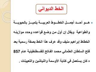 الخط الديواني 
هييييييو أحييييييد أجمييييييل الخطييييييوط العربييييييية يتميييييييز بالحيوييييييية  
والطواعية ويقال إن أول مين وليع قواعيده وحيدد موازينيه 
الخطاط إبراهيم منيف وقد عرف هذا الخط بصفة رسمية بعد 
فتو السلطان العثماني محميد الفياتو للقسيطنطينية عيام 857 
ه كان يستعمل في كتابة الأوسمة والنياشين والتعيينا . 
 