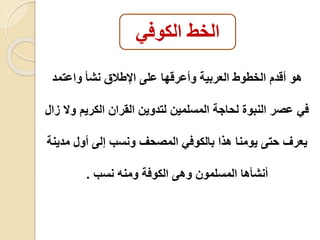 الخط الكوفي 
هو أقدم الخطوط العربية وأعرقها على الإطاق نشأ واعتمد 
في عصر النبو لحاجة المسلمين لتدوين القران الكريم ولا زال 
يعرف حتى يومنا هذا بالكوفي المصحف ونسب إلى أول مدينة 
أنشأها المسلمون وهى الكوفة ومنه نسب . 
 