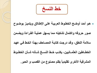 خط النسخ 
هييو أحييد أولييو الخطييوط العربييية علييى الإطيياق ويتميييز بولييو  
صور حروفه واكتمال تشكيله مما يسهل عمليية القيرا ويليمن 
سامة النطق، وقيد درجي كتابية المصياحف بهيذا الخيط فيي عهيد 
الخطييياطين العثميييانيين، يكتيييب خيييط النسيييخ شيييأنه شيييأن الخطيييوط 
المشرقية الأخرى تقليديا بقلم مصنوع من القصب و الحبر. 
 