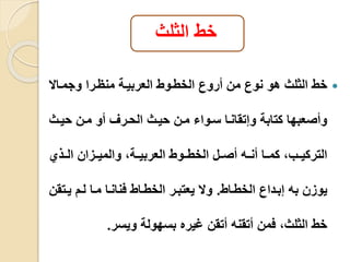 خط الثلث 
خط الثلث هو نوع من أروع الخطيوط العربيية منايرا وجميالا  
وأصعبها كتابة وإتقانيا سيوا مين حييث الحيرف أو مين حييث 
التركيييب، كمييا أنييه أصييل الخطييوط العربييية، والميييزان الييذي 
يوزن به إبيداع الخطياط. ولا يعتبير الخطياط فنانيا ميا ليم ييتقن 
خط الثلث، فمن أتقنه أتقن غيره بسهولة ويسر. 
 